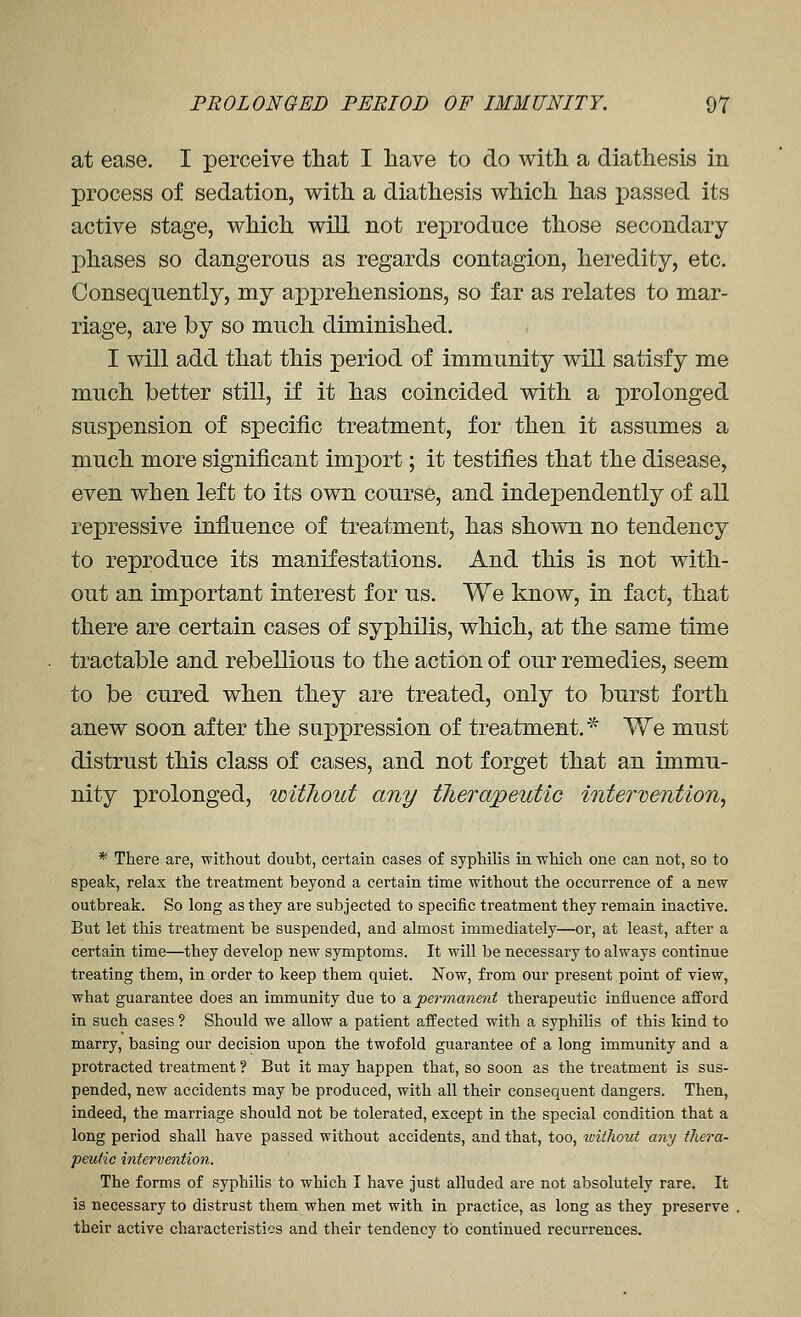 at ease. I perceive that I have to do with, a diathesis in process of sedation, with a diathesis which has passed its active stage, which will not reproduce those secondary phases so dangerous as regards contagion, heredity, etc. Consequently, my apprehensions, so far as relates to mar- riage, are by so much diminished. I will add that this period of immunity will satisfy me much better still, if it has coincided with a prolonged suspension of specific treatment, for then it assumes a much more significant import; it testifies that the disease, even when left to its own course, and independently of all repressive influence of treatment, has shown no tendency to reproduce its manifestations. And this is not with- out an important interest for us. We know, in fact, that there are certain cases of syphilis, which, at the same time tractable and rebellious to the action of our remedies, seem to be cured when they are treated, only to burst forth anew soon after the suppression of treatment.'-^ We must distrust this class of cases, and not forget that an immu- nity prolonged, without any tlierapeutic intervention, * There are, without doubt, certain cases of syphilis in which one can not, so to speak, relax the treatment beyond a certain time without the occurrence of a new outbreak. So long as they are subjected to specific treatment they remain inactive. But let this treatment be suspended, and almost immediately—or, at least, after a certain time—they develop new symptoms. It will be necessary to always continue treating them, in order to keep them quiet. Now, from our present point of view, what guarantee does an immunity due to & permanent therapeutic influence afford in such cases ? Should we allow a patient affected with a syphilis of this kind to marry, basing our decision upon the twofold guarantee of a long immunity and a protracted treatment ? But it may happen that, so soon as the treatment is sus- pended, new accidents may be produced, with all their consequent dangers. Then, indeed, the marriage should not be tolerated, except in the special condition that a long period shall have passed without accidents, and that, too, loithout any thera- peutic intervention. The forms of syphilis to which I have just alluded are not absolutely rare. It is necessary to distrust them when met with in practice, as long as they preserve their active characteristics and their tendency to continued recurrences.