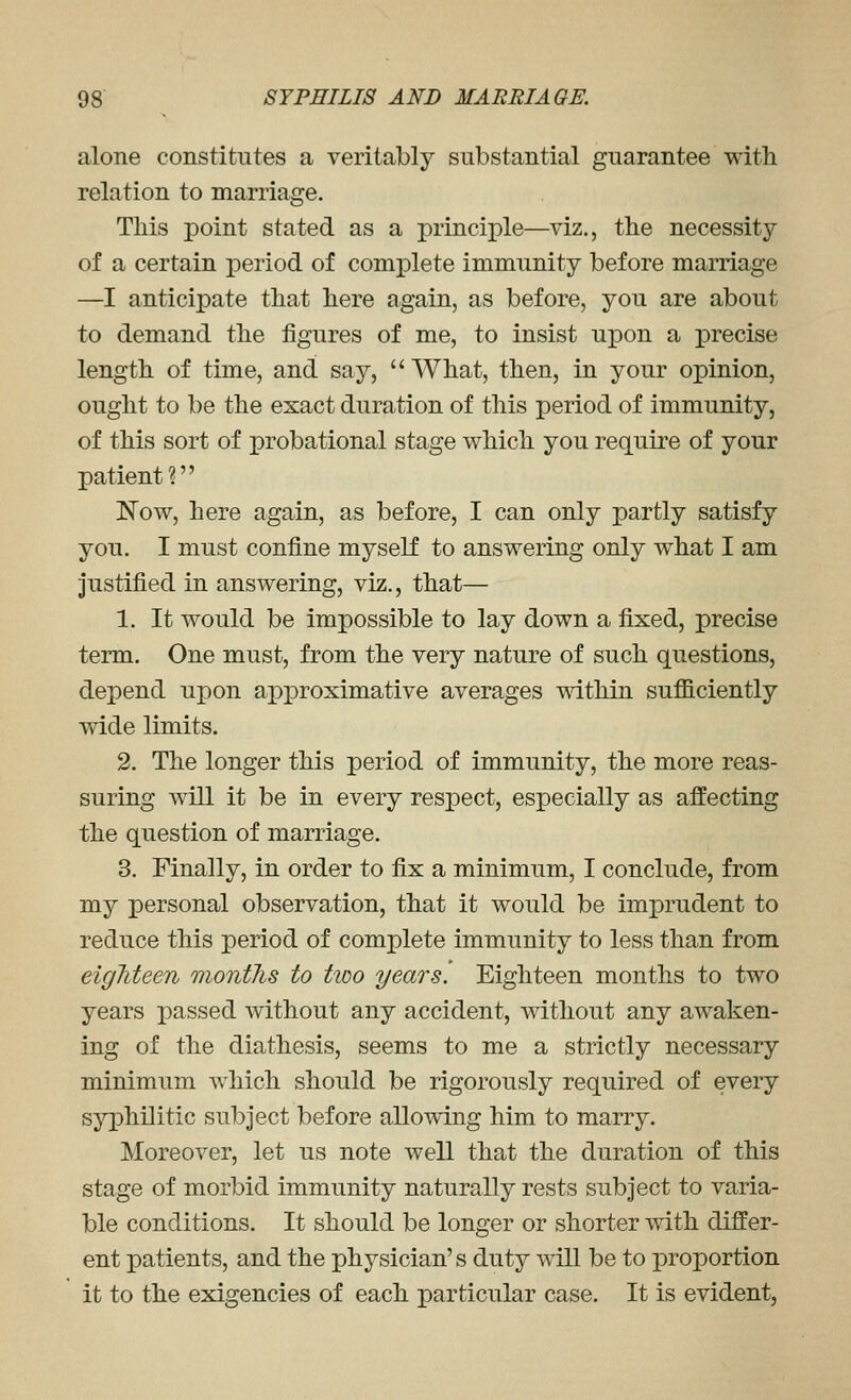 alone constitutes a veritably substantial guarantee with relation to marriage. This point stated as a principle—viz., the necessity of a certain period of complete immunity before marriage —I anticipate that here again, as before, you are about to demand the figures of me, to insist upon a precise length of time, and say, What, then, in your opinion, ought to be the exact duration of this period of immunity, of this sort of probational stage which you requu-e of your patient? Now, here again, as before, I can only partly satisfy you. I must confine myself to answering only what I am justified in answering, viz., that— 1. It would be impossible to lay down a fixed, precise term. One must, from the very nature of such questions, depend upon approximative averages mthin sufficiently wide limits. 2. The longer this period of immunity, the more reas- suring will it be in every respect, especially as affecting the question of marriage. 3. Finally, in order to fix a minimum, I conclude, from my personal observation, that it would be imprudent to reduce this period of complete immunity to less than from eigliteen months to tioo years. Eighteen months to two years passed without any accident, without any awaken- ing of the diathesis, seems to me a strictly necessary minimum which should be rigorously required of every syiDhilitic subject before allowing him to marry. Moreover, let us note well that the duration of this stage of morbid immunity naturally rests subject to varia- ble conditions. It should be longer or shorter with differ- ent patients, and the physician's duty will be to proportion it to the exigencies of each particular case. It is evident,