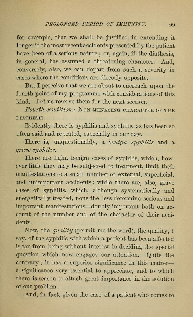 for example, that we shall be justified in extending it longer if the most recent accidents presented by the patient have been of a serious nature ; or, again, if the diathesis, in general, has assumed a threatening character. And, conversely, also, we can depart from such a severity in cases where the conditions are directly opposite. But I perceive that we are about to encroach upon the fourth point of my programme with considerations of this kind. Let us reserve them for the next section. Fourth condition: Non-meistacing character of the DIATHESIS. Evidently there is syphilis and syphilis, as has been so often said and repeated, especially in our day. There is, unquestionably, a 'benign sypliilis and a gram sypJiilis. There are light, benign cases of syphilis, which, how- ever little they may be subjected to treatment, limit their manifestations to a small number of external, superficial, and unimportant accidents; while there are, also, grave cases of syphilis, which, although systematically and energetically treated, none the less determine serious and important manifestations—doubly important both on ac- count of the number and of the character of their acci- dents. JN'ow, the quality (permit me the word), the quality, I say, of the syphilis with which a patient has been affected is far from being without interest in deciding the special question which now engages our attention. Quite the contrary; it has a superior significance in this matter— a significance very essential to appreciate, and to which there is reason to attach great importance in the solution of our problem. And, in fact, given the case of a patient who comes to