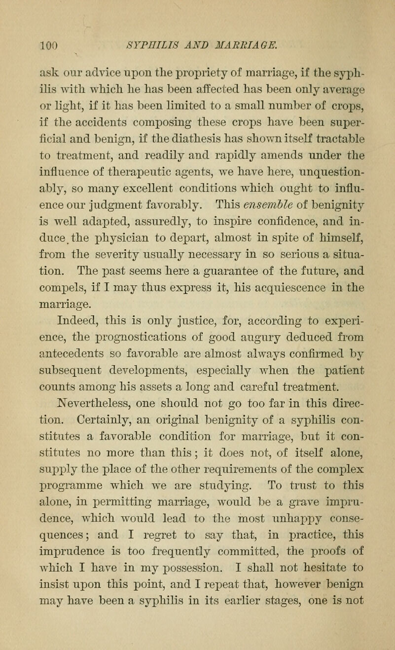 ask our advice upon the propriety of marriage, if tlie syph- ilis with which he has been affected has been only average or light, if it has been limited to a small number of crops, if the accidents composing these crops have been super- ficial and benign, if the diathesis has shown itself tractable to treatment, and readily and rapidly amends under the influence of therapeutic agents, we have here, unquestion- ably, so many excellent conditions which ought to influ- ence our judgment favorably. This ensemble of benignity is well adapted, assuredly, to insi^ire confidence, and in- duce, the physician to depart, almost in spite of himself, from the severity usually necessary in so serious a situa- tion. The past seems here a guarantee of the future, and compels, if I may thus express it, his acquiescence in the marriage. Indeed, this is only Justice, for, according to experi- ence, the progTiostications of good augury deduced from antecedents so favorable are almost always confirmed by subsequent developments, especially when the patient counts among his assets a long and careful treatment. Nevertheless, one should not go too far in this direc- tion. Certainly, an original benignity of a syphilis con- stitutes a favorable condition for marriage, but it con- stitutes no more than this; it does not, of itself alone, sui^ply the place of the other requirements of the complex programme which we are studying. To trust to this alone, in permitting marriage, would be a grave impru- dence, which would lead to the most unhappy conse- quences ; and I regret to say that, in practice, this imprudence is too frequently committed, the proofs of which I have in my possession. I shall not hesitate to insist upon this point, and I repeat that, however benign may have been a syphilis in its earlier stages, one is not