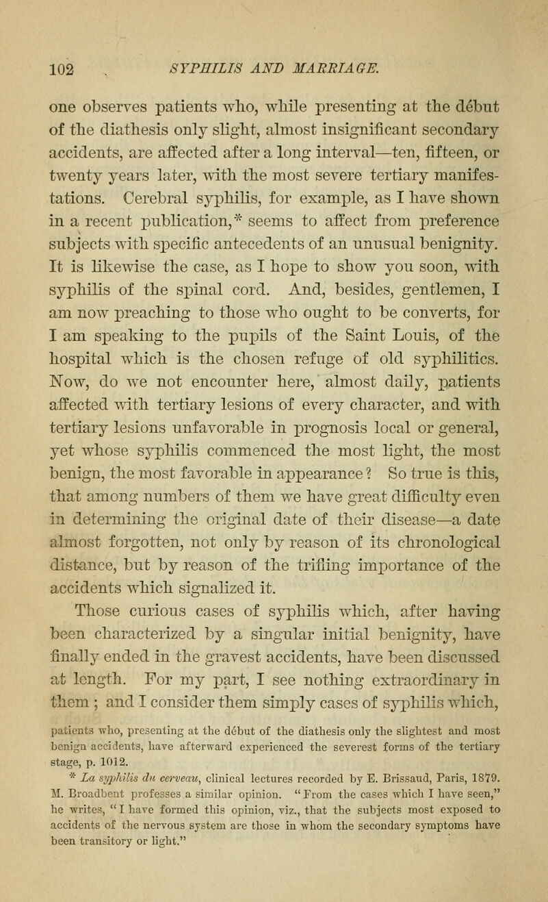 one observes patients who, while presenting at the debut of the diathesis only slight, almost insignificant secondary- accidents, are affected after a long interval—ten, fifteen, or twenty years later, with the most severe tertiary manifes- tations. Cerebral syphilis, for example, as I have shown in a recent publication,'^ seems to affect from preference subjects with specific antecedents of an unusual benignity. It is likewise the case, as I hope to show you soon, with syphilis of the spinal cord. And, besides, gentlemen, I am now preaching to those who ought to be converts, for I am speaking to the pupils of the Saint Louis, of the hospital which is the chosen refuge of old syphilitics. Now, do we not encounter here, almost daily, patients affected ^dth tertiary lesions of every character, and with tertiary lesions unfavorable in prognosis local or general, yet whose syphilis commenced the most light, the most benign, the most favorable in appearance ? So true is this, that among numbers of them we have great difficulty even in determining the original date of their disease—a date almost forgotten, not only by reason of its chronological distance, but by reason of the trifling importance of the accidents which signalized it. Those curious cases of syphilis which, after having been characterized by a singular initial benignity, have finally ended in the gravest accidents, have been discussed at length. For my part, I see nothiDg extraordinary in them ; and I consider them simply cases of syphilis which, patients who, presenting at the debut of the diathesis only the shghtest and most benign accidents, have afterward experienced the severest forms of the tertiary stage, p. 1012. * La syphilis dn cerveau, clinical lectures recorded by E. Brissaud, Paris, 1879. M. Broadbeut professes a similar opinion.  From the cases which I have seen, he writes,  I have formed this opinion, viz., that the subjects most exposed to accidents of the nervous system are those in whom the secondary symptoms have been transitory or light.