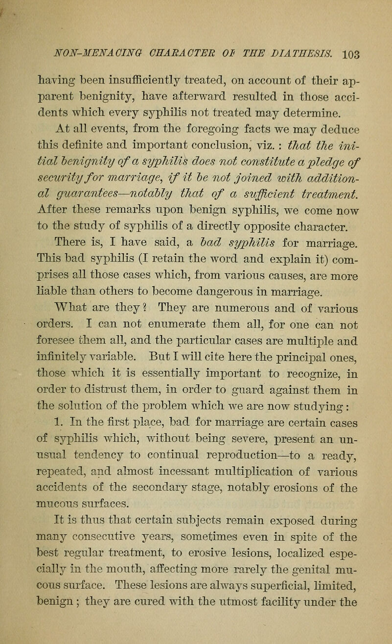 having been insufficiently treated, on account of their ap- parent benignity, have afterward resulted in those acci- dents vv^hich every syphilis not treated may determine. At all events, from the foregoing facts we may deduce this definite and important conclusion, viz. : that the ini- tial benignity of a syphilis does not constitute a pledge of security for marriage, if it he not joined with addition- al guarantees—notably that of a sufficient treatment. After these remarks upon benign syphilis, we come now to the study of syphilis of a directly opposite character. There is, I have said, a bad syphilis for marriage. This bad syphilis (I retain the word and explain it) com- prises all those cases which, from various causes, are more liable than others to become dangerous in marriage. What are they? They are numerous and of various orders. I can not enumerate them all, for one can not foresee them all, and the particular cases are multiple and infinitely variable. But I will cite here the principal ones, those which it is essentially important to recognize, in order to distrust them, in order to guard against them in the solution of the problem which we are now studying: 1. In the first place, bad for marriage are certain cases of syphilis which, without being severe, present an un- usual tendency to continual reproduction—to a ready, repeated, and almost incessant multiplication of various accidents of the secondary stage, notably erosions of the mucous surfaces. It is thus that certain subjects remain exposed during many consecutive years, sometimes even in spite of the best regular treatment, to erosive lesions, localized espe- cially in the mouth, affecting more rarely the genital mu- cous surface. These lesions are always superficial, limited, benign ; they are cured with the utmost facility under the