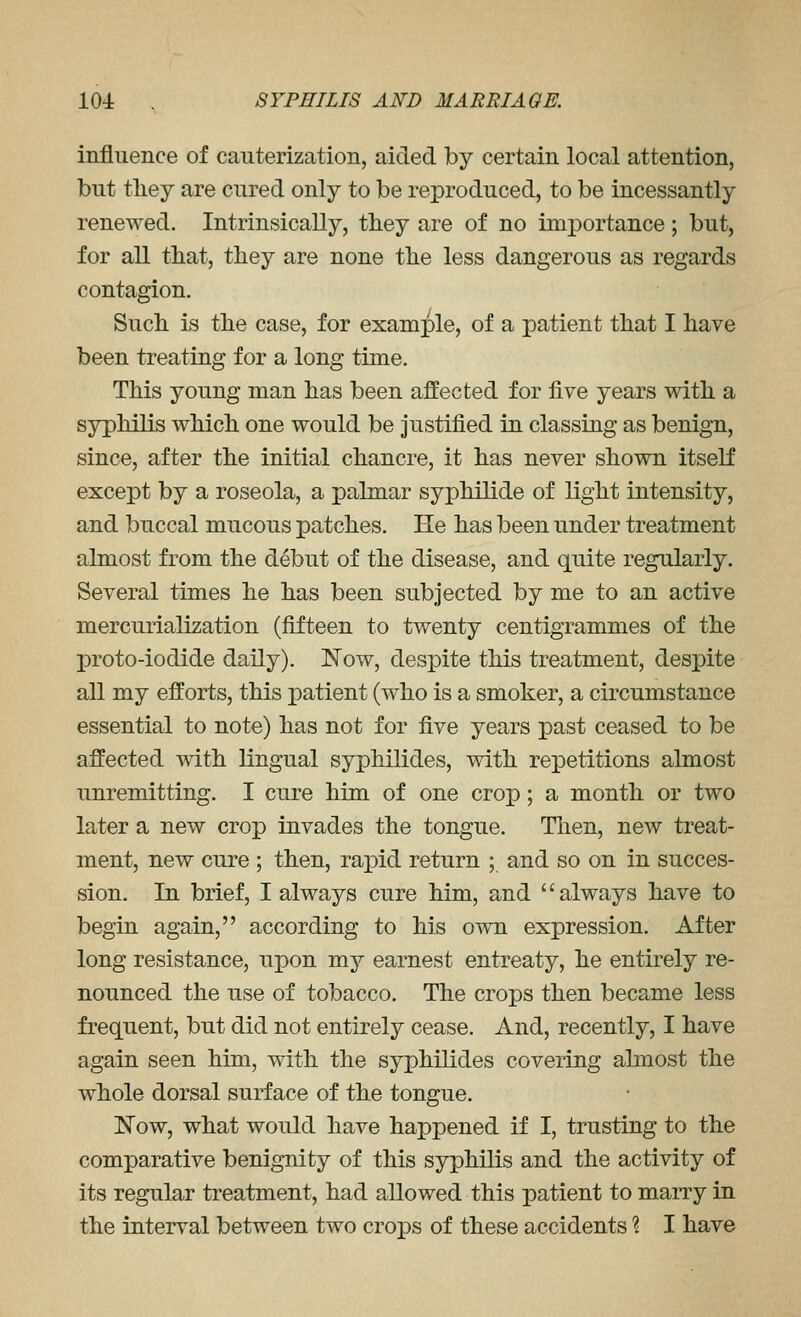 influence of cauterization, aided by certain local attention, but tliey are cured only to be reproduced, to be incessantly renewed. Intrinsically, tliey are of no importance; but, for all that, they are none the less dangerous as regards contagion. Such is the case, for example, of a patient that I have been treating for a long time. This young man has been affected for five years with a syphilis which one would be justified in classing as benign, since, after the initial chancre, it has never shown itself except by a roseola, a palmar syphilide of light intensity, and buccal mucous patches. He has been under treatment almost from the debut of the disease, and quite regularly. Several times he has been subjected by me to an active mercurialization (fifteen to twenty centigrammes of the proto-iodide daily). Now, despite this treatment, despite all my efforts, this patient (who is a smoker, a circumstance essential to note) has not for five years past ceased to be affected with lingual syphilides, with repetitions almost unremitting, I cure him of one crop; a month or two later a new crop invades the tongue, Tlien, new treat- ment, new cure ; then, rapid return ; and so on in succes- sion. In brief, I always cure him, and always have to begin again, according to his o\vn expression. After long resistance, upon my earnest entreaty, he entirely re- nounced the use of tobacco. The crops then became less frequent, but did not entirely cease. And, recently, I have again seen him, with the syphilides covering almost the whole dorsal surface of the tongue. Now, what would have happened if I, trusting to the comparative benignity of this syphilis and the activity of its regular treatment, had allowed this patient to marry in the interval between two crops of these accidents % I have