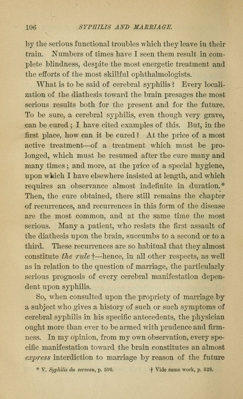 by the serious functional troubles whicli they leave in their train. ISTumbers of times have I seen them result in com- plete blindness, despite the most energetic treatment and the efforts of the most skiLTful ophthalmologists. What is to be said of cerebral syphilis ? Every locali- zation of the diathesis toward the brain presages the most serious results both for the present and for the future. To be sure, a cerebral syphilis, even though very grave, can be cured ; I have cited examj)les of this. But, in the first place, how can it be cured ? At the price of a most active treatment—of a treatment which must be pro- longed, which must be resumed after the cure many and many times ; and more, at the price of a s^Decial hygiene, upon which I have elsewhere insisted at length, and which requires an observance almost indefinite in duration.* Then, the cure obtained, there still remains the chapter of recurrences, and recurrences in this form of the disease are the most common, and at the same time the most serious. Many a patient, who resists the first assault of the diathesis upon the brain, succumbs to a second or to a third. These recurrences are so habitual that they almost constitute the rule f—hence, in all other respects, as well as in relation to the question of marriage, the particularly serious prognosis of every cerebral manifestation depen- dent upon syphilis. So, when consulted upon the propriety of marriage by a subject who gives a history of such or such symptoms of cerebral syphilis in his specific antecedents, the physician ought more than ever to be armed with prudence and firm- ness. In my opinion, from my own observation, every spe- cific manifestation toward the brain constitutes an almost express interdiction to marriage by reason of the future * V. Syphilis du cerveau, p. 590. f Vide same work, p. 628.