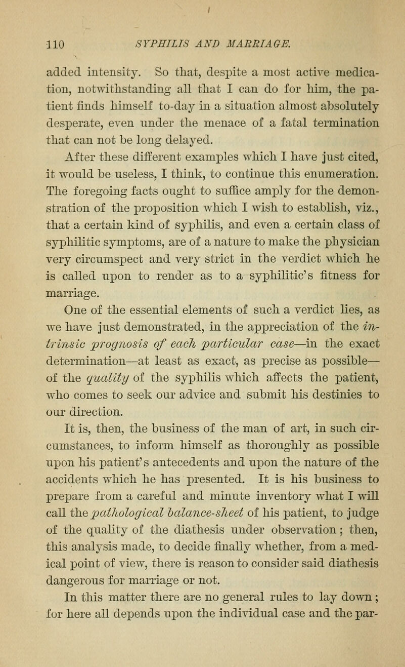 added intensity. So that, despite a most active medica- tion, notwithstanding all that I can do for him, the pa- tient finds himself to-day in a situation almost absolutely desperate, even under the menace of a fatal termination that can not be long delayed. After these different examples which I have just cited, it would be useless, I think, to continue this enumeration. The foregoing facts ought to suffice amply for the demon- stration of the proposition which I wish to establish, viz., that a certain kind of syphilis, and even a certain class of syphilitic symptoms, are of a nature to make the physician very circumspect and very strict in the verdict which he is called upon to render as to a syphilitic's fitness for marriage. One of the essential elements of such a verdict lies, as we have Just demonstrated, in the appreciation of the in- trinsic prognosis of each particular case—in the exact determination—at least as exact, as precise as possible— of the quality of the syphilis which affects the patient, who comes to seek our advice and submit his destinies to our direction. It is, then, the business of the man of art, in such cir- cumstances, to inform himself as thoroughly as possible upon his patient's antecedents and upon the nature of the accidents which he has presented. It is his business to prepare from a careful and minute inventory what I will call t\LQ pathological balance-slieet of his patient, to judge of the quality of the diathesis under observation; then, this analysis made, to decide finally whether, from a med- ical point of view, there is reason to consider said diathesis dangerous for marriage or not. In this matter there are no general rules to lay down ; for here all depends upon the individual case and the par-