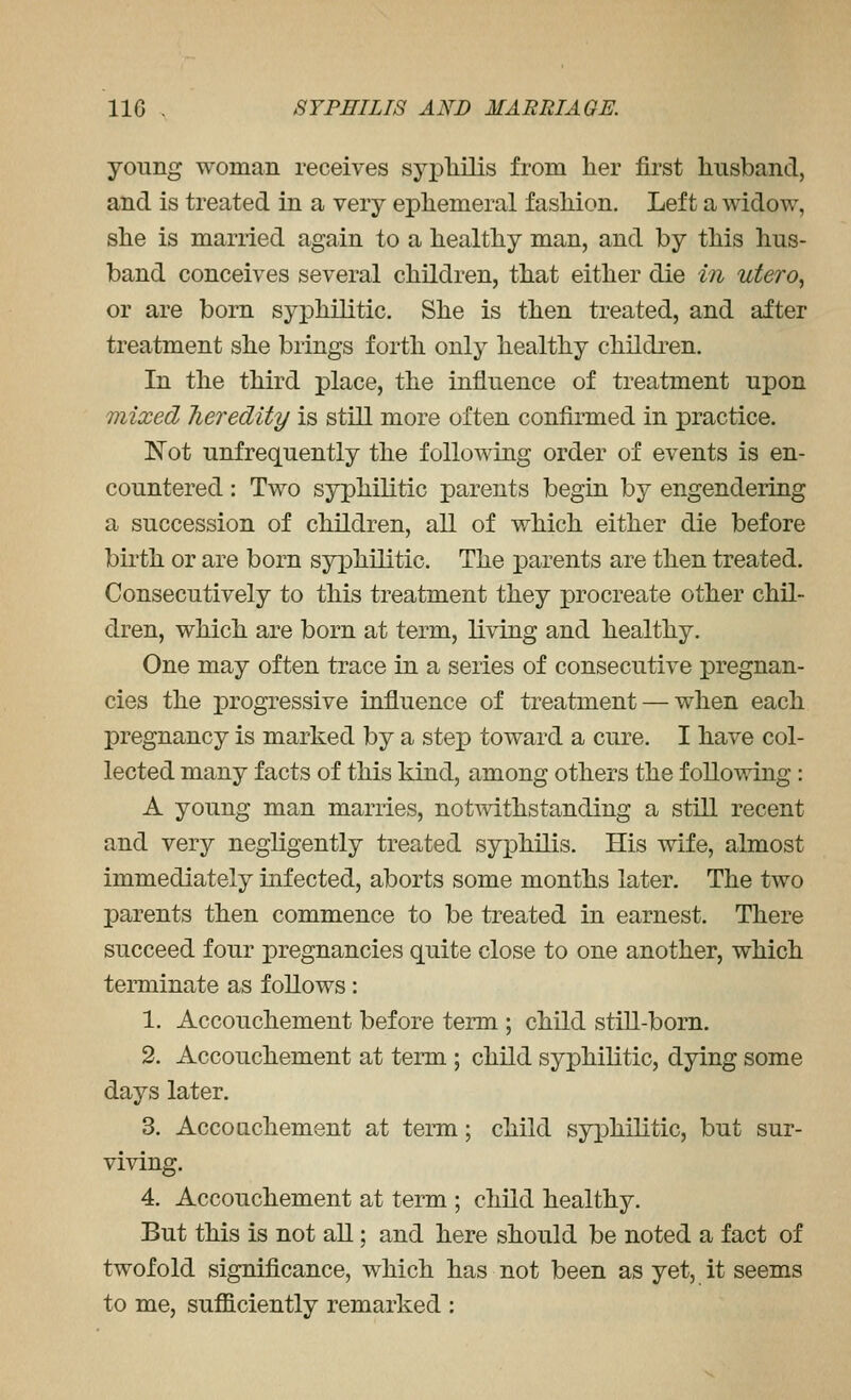 young woman receives sypliilis from her first husband, and is treated in a very ephemeral fashion. Left a vs^idow, she is married again to a healthy man, and by this hus- band conceives several children, that either die in utero^ or are born syphilitic. She is then treated, and after treatment she brings forth only healthy children. In the third place, the influence of treatment upon mixed Jieredity is still more often confirmed in practice. Not unfrequently the following order of events is en- countered : Two syphilitic parents begin by engendering a succession of children, all of which either die before birth or are born syphilitic. The parents are then treated. Consecutively to this treatment they i^rocreate other chil- dren, which are born at term, living and healthy. One may often trace in a series of consecutive pregnan- cies the progressive influence of treatment — when each pregnancy is marked by a step toward a cure. I have col- lected many facts of this kind, among others the following: A young man marries, notwithstanding a still recent and very negligently treated syxDhilis. His wife, almost immediately infected, aborts some months later. The two parents then commence to be treated in earnest. There succeed four pregnancies quite close to one another, which terminate as follows: 1. Accouchement before term ; child still-born. 2. Accouchement at term ; child syphilitic, dying some days later. 3. Accouchement at term; child syphilitic, but sur- viving. 4. Accouchement at term ; child healthy. But this is not aU; and here should be noted a fact of twofold significance, which has not been as yet, it seems to me, sufficiently remarked :