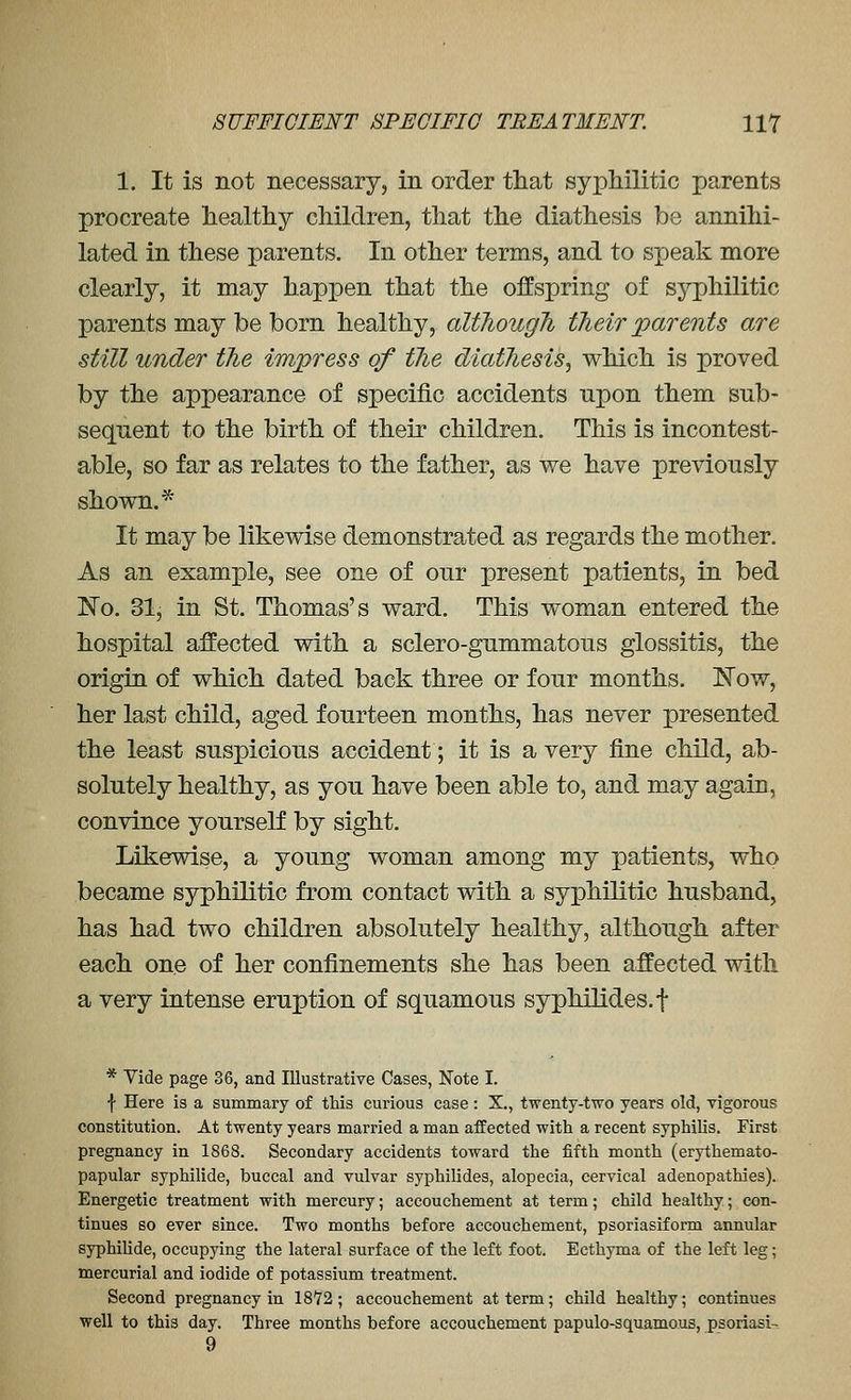 1. It is not necessary, in order tliat syphilitic parents procreate healthy children, that the diathesis be annihi- lated in these parents. In other terms, and to speak more clearly, it may happen that the offspring of syphilitic parents may be born healthy, altJiougJi tJieir parents are still under the impress of tlie diathesis^ which is proved by the appearance of specific accidents npon them sub- sequent to the birth of their children. This is incontest- able, so far as relates to the father, as we have previously shown.* It may be likewise demonstrated as regards the mother. As an example, see one of our present patients, in bed ]^o. 31, in St. Thomas's ward. This woman entered the hospital affected with a sclero-gummatous glossitis, the origin of which dated back three or four months. Now, her last child, aged fourteen months, has never presented the least suspicious accident; it is a very fine child, ab- solutely healthy, as you have been able to, and may again, convince yourself by sight. Likewise, a young woman among my patients, who became syphilitic from contact with a syphilitic husband, has had two children absolutely healthy, although after each one of her confinements she has been affected with a very intense eruption of squamous syphilides.f * Yide page 36, and Illustrative Cases, Note I. ■{■ Here is a summary of this curious case: X., twenty-two years old, vigorous constitution. At twenty years married a man affected with a recent syphilis. First pregnancy in 1868. Secondary accidents toward the fifth month (erythemato- papular syphilide, buccal and vulvar syphilides, alopecia, cervical adenopathies). Energetic treatment with mercury; accouchement at term; child healthy; con- tinues so ever since. Two months before accouchement, psoriasiform annular syphilide, occupying the lateral surface of the left foot. Ecthyma of the left leg; mercurial and iodide of potassium treatment. Second pregnancy in 1872; accouchement at term; child healthy; continues well to this day. Three months before accouchement papulo-squamous, psoriasi- 9