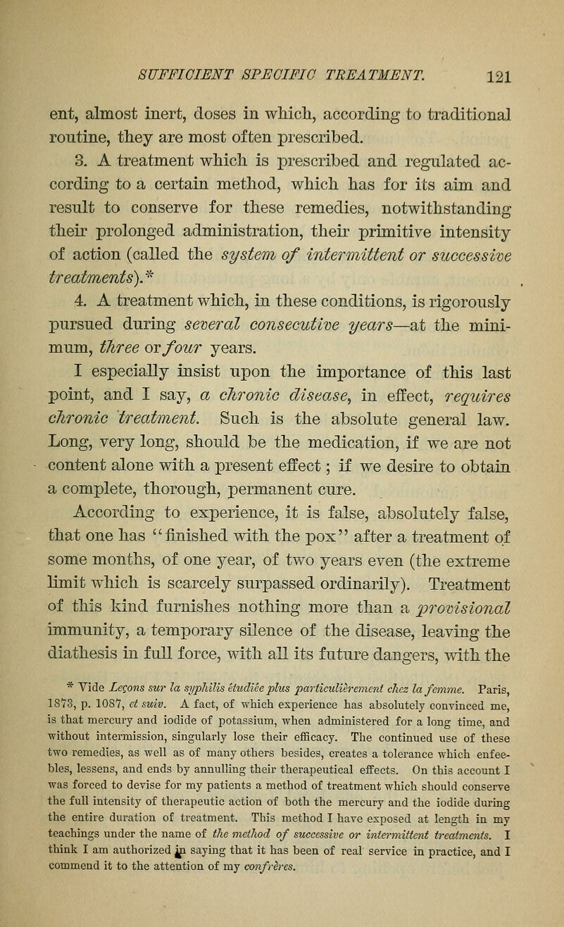 ent, almost inert, doses in which, according to traditional routine, they are most often prescribed. 3. A treatment which is prescribed and regulated ac- cording to a certain method, which has for its aim and result to conserve for these remedies, notwithstanding their prolonged administration, their primitive intensity of action (called the system of intermittent or successive treatments).'^ 4. A treatment which, in these conditions, is rigorously pursued during semral consecutive years—at the mini- mum, three ovfour years. I especially insist upon the importance of this last point, and I say, a chronic disease^ in effect, requires chronic treatment. Such is the absolute general law. Long, very long, should be the medication, if we are not content alone with a present effect; if we desire to obtain a complete, thorough, permanent cure. According to experience, it is false, absolutely false, that one has finished with the pox after a treatment of some months, of one year, of two years even (the extreme limit which is scarcely surpassed ordinarily). Treatment of this kind furnishes nothing more than a provisional immunity, a temporary silence of the disease, leaving the diathesis in full force, with all its future dangers, with the * Vide LeQons sur la syphilis etudiee plus particulierement cliez la femme. Paris, 1873, p. 1087, et suiv. A fact, of which experience has absolutely convinced me, is that mercury and iodide of potassium, when administered for a long time, and without intermission, singularly lose their efficacy. The continued use of these two remedies, as well as of many others besides, creates a tolerance which enfee- bles, lessens, and ends by annulling their therapeutical effects. On this account I was forced to devise for my patients a method of treatment which should conserve the full intensity of therapeutic action of both the mercury and the iodide during the entire duration of treatment. This method I have exposed at length in my teachings under the name of ihe method of successive or hitermitteni tr-eatments. I think I am authorized jp saying that it has been of real service in practice, and I commend it to the attention of my confreres.