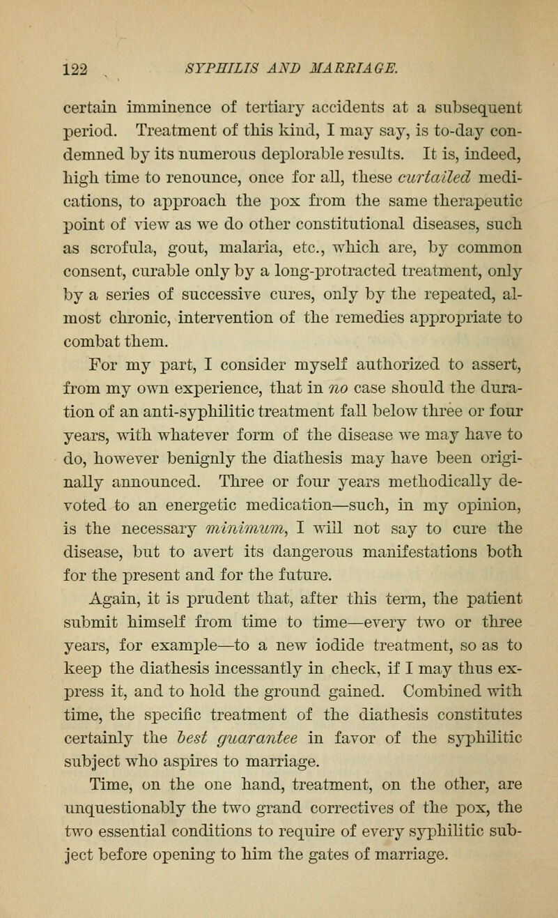 certain immineiice of tertiary accidents at a subsequent period. Treatment of tliis kind, I may say, is to-day con- demned by its numerous deplorable results. It is, indeed, liigli time to renounce, once for all, these curtailed medi- cations, to approacli tlie pox from tlie same therapeutic point of view as we do other constitutional diseases, such as scrofula, gout, malaria, etc., which are, by common consent, curable only by a long-protracted treatment, only by a series of successive cures, only by the repeated, al- most chronic, intervention of the remedies appropriate to combat them. For my part, I consider myself authorized to assert, from my own experience, that in no case should the dura- tion of an anti-syphilitic treatment fall below three or four years, with whatever form of the disease we may have to do, however benignly the diathesis may have been origi- nally announced. Three or four years methodically de- voted to an energetic medication—such, in my opinion, is the necessary minimum, I will not say to cure the disease, but to avert its dangerous manifestations both for the present and for the future. Again, it is prudent that, after this term, the patient submit himself from time to time—every two or three years, for example—to a new iodide treatment, so as to keep the diathesis incessantly in check, if I may thus ex- press it, and to hold the ground gained. Combined with time, the specific treatment of the diathesis constitutes certainly the hest guarantee in favor of the syphilitic subject who aspires to marriage. Time, on the one hand, treatment, on the other, are unquestionably the two grand correctives of the pox, the two essential conditions to require of every syphilitic sub- ject before opening to him the gates of marriage.