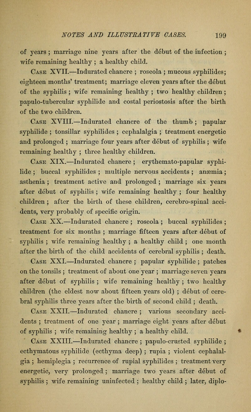 of years ; marriage nine years after the d6but of the infection ; wife remaining healthy ; a healthy child. Case XYII.—Indurated chancre ; roseola ; mucous syphilides; eighteen months' treatment; marriage eleven years after the debut of the syphilis ; wife remaining healthy ; two healthy children; papulo-tubercular syphilide and costal periostosis after the birth of the two children. Case XVIII.—Indurated chancre of the thumb ; papular syphilide ; tonsillar syphilides ; cephalalgia ; treatment energetic and prolonged ; marriage four years after debut of syphilis ; wife remaining healthy ; three healthy children. Case XIX.—Indurated chancre ; erythemato-papular syphi- lide ; buccal syphilides ; multiple nervous accidents ; anaemia; asthenia ; treatment active and prolonged ; marriage six years after debut of syphilis ; wife remaining healthy ; four healthy children; after the birth of these children, cerebro-spinal acci- dents, very probably of specific origin. Case XX.—Indurated chancre ; roseola ; buccal syphilides ; treatment for six months ; marriage fifteen years after debut of syphilis ; wife remaining healthy ; a healthy child ; one month after the birth of the child accidents of cerebral syphilis ; death. Case XXI.—Indurated chancre ; papular syphilide ; patches on the tonsils ; treatment of about one year ; marriage seven years after debut of syphilis ; wife remaining healthy ; two healthy children (the eldest now about fifteen years old) ; debut of cere- bral syphilis three years after the birth of second child ; death. Case XXII.—Indurated chancre ; various secondary acci- dents ; treatment of one year; marriage eight years after debut of syphilis ; wife remaining healthy ; a healthy child. Case XXIII.—Indurated chancre ; papulo-crusted syphilide ; ecthymatous syphilide (ecthyma deep) ; rupia ; violent cephalal- gia ; hemiplegia ; recurrence of rupial syphilides ; treatment very energetic, very prolonged ; marriage two years after debut of syphilis ; wife remaining uninfected ; healthy child ; later, diplo-