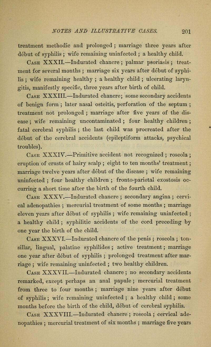 treatment methodic and prolonged ; marriage three years after debut of syphilis ; wife remaining uninfected ; a healthy child. Case XXXII.—Indurated chancre ; palmar psoriasis ; treat- ment for several months ; marriage six years after debut of syphi- lis ; wife remaining healthy ; a healthy child ; ulcerating laryn- gitis, manifestly specific, three years after birth of child. Case XXXIII.—Indurated chancre; some secondary accidents of benign form; later nasal osteitis, perforation of the septum ; treatment not prolonged ; marriage after five years of the dis- ease ; wife remaining uncontaminated ; four healthy children ; fatal cerebral syphilis ; the last child was procreated after the debut of the cerebral accidents (epileptiform attacks, psychical troubles). Case XXXIV.—Primitive accident not recognized ; roseola ; eruption of crusts of hairy scalp ; eight to ten months' treatment; marriage twelve years after debut of the disease ; wife remaining uninfected ; four healthy children ; fronto-parietal exostosis oc- curring a short time after the birth of the fourth child. Case XXXV.—Indurated chancre ; secondary angina ; cervi- cal adenopathies ; mercurial treatment of some months ; marriage eleven years after debut of syphilis ; wife remaining uninfected ; a healthy child; syphilitic accidents of the cord preceding by one year the birth of the child. Case XXXVI.—Indurated chancre of the penis ; roseola ; ton- sillar, lingual, palatine syphilides ; active treatment; marriage one year after debut of syphilis ; prolonged treatment after mar- riage ; wife remaining uninfected ; two healthy children. Case XXXVII.—Indurated chancre; no secondary accidents remarked, except perhaps an anal papule ; mercurial treatment from three to four months ; marriage nine years after debut of syphilis; wife remaining uninfected; a healthy child; some months before the birth of the child, debut of cerebral syphilis. Case XXXVIII.—Indurated chancre ; roseola ; cervical ade- nopathies ; mercurial treatment of six months ; marriage five years