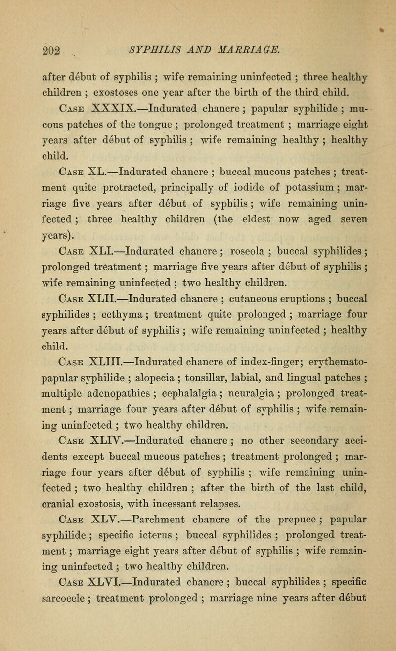 after debut of syphilis ; wife remaining uninfected ; three healthy- children ; exostoses one year after the birth of the third child. Case XXXIX.—Indurated chancre; papular syphilide ; mu- cous patches of the tongue ; prolonged treatment ; marriage eight years after debut of syphilis ; wife remaining healthy ; healthy child. Case XL.—Indurated chancre ; buccal mucous patches ; treat- ment quite protracted, principally of iodide of potassium; mar- riage five years after debut of syphilis; wife remaining unin- fected ; three healthy childi'en (the eldest now aged seven years). Case XLI.—Indurated chancre ; roseola ; buccal syphilides; prolonged treatment; marriage five years after debut of syphilis ; wife remaining uninfected ; two healthy children. Case XLII.—Indurated chancre ; cutaneous eruptions ; buccal syphilides ; ecthyma; treatment quite prolonged ; marriage four years after debut of syphilis ; wife remaining uninfected ; healthy child. Case XLIII.—Indurated chancre of index-finger; erythemato- papular syphilide ; alopecia ; tonsillar, labial, and lingual patches ; multiple adenopathies ; cephalalgia ; neuralgia ; prolonged treat- ment ; marriage four years after debut of syphilis ; wife remain- ing uninfected ; two healthy children. Case XLIV.—Indurated chancre ; no other secondary acci- dents except buccal mucous patches ; treatment prolonged ; mar- riage four years after debut of syphilis ; wife remaining unin- fected ; two healthy children ; after the birth of the last child, cranial exostosis, with incessant relapses. Case XLV,—Parchment chancre of the prepuce ; papular syphilide ; specific icterus ; buccal syphilides ; prolonged treat- ment ; marriage eight years after debut of syphilis ; wife remain- ing uninfected ; two healthy children. Case XLYI.—Indurated chancre ; buccal syphilides ; specific sarcocele ; treatment prolonged ; marriage nine years after d^but