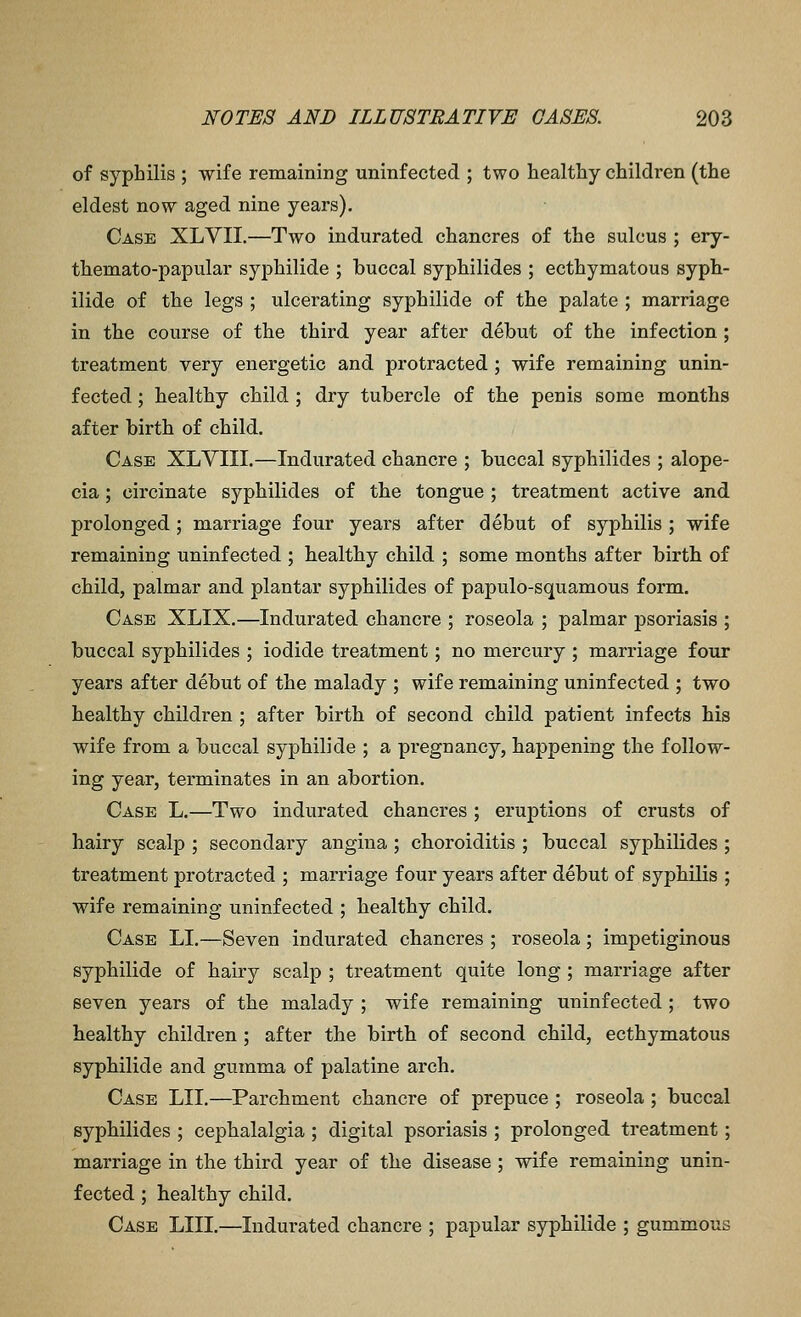 of syphilis ; wife remaining uninfected ; two healthy children (the eldest now aged nine years). Case XLVII.—Two indurated chancres of the sulcus ; ery- themato-papular syphilide ; buccal syphilides ; ecthymatous syph- ilide of the legs ; ulcerating syphilide of the palate ; marriage in the course of the third year after debut of the infection ; treatment very energetic and protracted ; wife remaining unin- fected ; healthy child ; dry tubercle of the penis some months after birth of child. Case XLVIII.—Indurated chancre ; buccal syphilides ; alope- cia ; circinate syphilides of the tongue ; treatment active and prolonged ; marriage four years after debut of syphilis ; wife remaining uninfected ; healthy child ; some months after birth of child, palmar and plantar syphilides of papulo-squamous form. Case XLIX.—Indurated chancre ; roseola ; palmar psoriasis ; buccal syphilides ; iodide treatment; no mercury ; marriage four years after debut of the malady ; wife remaining uninfected ; two healthy children ; after birth of second child patient infects his wife from a buccal syphilide ; a pi'egnancy, happening the follow- ing year, terminates in an abortion. Case L.—Two indurated chancres ; eruptions of crusts of hairy scalp ; secondary angina ; choroiditis ; buccal syphilides ; treatment protracted ; marriage four years after debut of syphilis ; wife remaining uninfected ; healthy child. Case LI.—Seven indurated chancres ; roseola; impetiginous syphilide of hairy scalp ; treatment quite long ; marriage after seven years of the malady ; wife remaining uninfected ; two healthy children ; after the birth of second child, ecthymatous syphilide and gumma of palatine arch. Case LII.—Parchment chancre of prepuce ; roseola ; buccal syphilides ; cephalalgia ; digital psoriasis ; prolonged treatment; marriage in the third year of the disease; wife remaining unin- fected ; healthy child. Case LIII.—Indurated chancre ; papular syphilide ; gummous