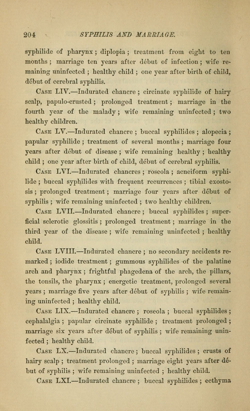 sypbilide of pharynx; diplopia; treatment from eight to ten months ; marriage ten years after debut of infection; wife re- maining uninfected ; healthy child ; one year after birth of child, d6but of cerebral syphilis. Case LIV.—Indurated chancre ; circinate syphilide of hairy scalp, papulo-crusted; prolonged treatment; marriage in the fourth year of the malady; wife remaining uninfected; two healthy children. Case LV.—Indurated chancre ; buccal syphilides ; alopecia ; papular syphilide ; treatment of several months ; marriage four years after debut of disease ; wife remaining healthy ; healthy child ; one year after birth of child, debut of cerebral syphilis. Case LVI.—Indurated chancres ; roseola ; acneiform syphi- lide ; buccal syphilides with frequent recurrences ; tibial exosto- sis ; prolonged treatment; marriage four years after debut of syphilis ; wife remaining uninfected ; two healthy children. Case LVII.—Indurated chancre ; buccal syphilides ; super- ficial sclerotic glossitis ; prolonged treatment; marriage in the third year of the disease ; wife remaining uninfected ; healthy child. Case LVIII.—Indurated chancre ; no secondary accidents re- marked ; iodide treatment; gummous syiDhilides of the palatine arch and pharynx ; frightful phagedena of the arch, the pillars, the tonsils, the pharynx ; energetic treatment, prolonged several years ; marriage five years after debut of syphilis ; wife remain- ing uninfected ; healthy child. Case LIX.—Indurated chancre ; roseola ; buccal syphilides ; cephalalgia ; papular circinate syphilide ; treatment prolonged ; marriage six years after debut of syphilis ; wife remaining unin- fected ; healthy child. Case LX,—Indurated chancre; buccal syphilides ; crusts of hairy scalp ; treatment prolonged ; marriage eight years after de- but of syphilis ; wife remaining uninfected ; healthy child. Case LXI.—Indurated chancre ; buccal syphilides ; ecthyma