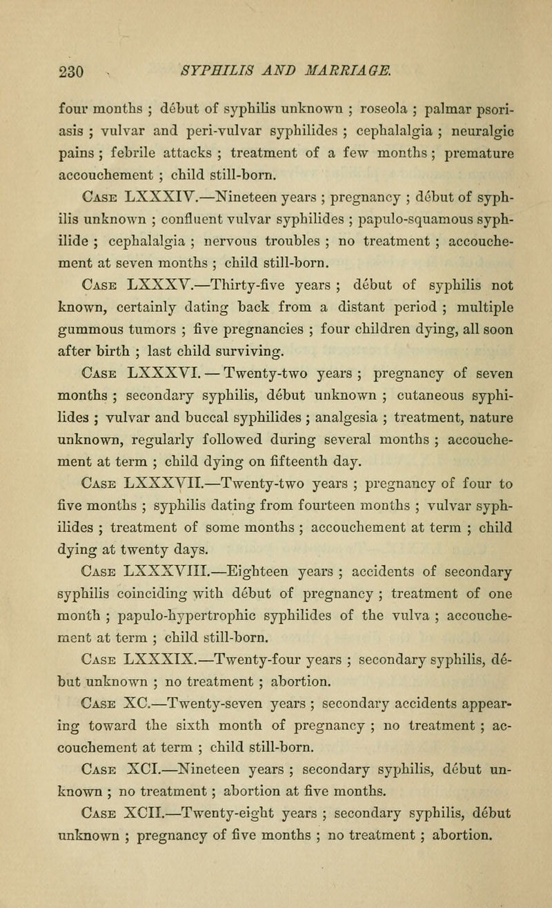 four months ; debut of syphilis unknown ; roseola ; palmar psori- asis ; vulvar and peri-vulvar syphilides ; cephalalgia ; neuralgic pains ; febrile attacks ; treatment of a few months ; premature accouchement ; child still-born. Case LXXXIV.—Nineteen years ; pregnancy ; debut of syph- ilis unknown ; confluent vulvar syphilides ; papulo-squamous syph- ilide ; cephalalgia ; nervous troubles ; no treatment ; accouche- ment at seven months ; child still-born. Case LXXXV.—Thirty-five years ; debut of syphilis not known, certainly dating back from a distant period ; multiple gummous tumors ; five pregnancies ; four children dying, all soon after birth ; last child surviving. Case LXXXVI. — Twenty-two years ; pregnancy of seven months ; secondary syphilis, debut unknown ; cutaneous syphi- lides ; vulvar and buccal syphilides ; analgesia ; treatment, nature unknown, regularly followed during several months ; accouche- ment at term ; child dying on fifteenth day. Case LXXXVII.—Twenty-two years ; pregnancy of four to five months ; syphilis dating from fourteen months ; vulvar syph- ilides ; treatment of some months ; accouchement at term ; child dying at twenty days. Case LXXXVIII.—Eighteen years ; accidents of secondary syphilis coinciding with debut of pregnancy ; treatment of one month ; papulo-hypertrophic syphilides of the vulva ; accouche- ment at term ; child still-born. Case LXXXIX.—Twenty-four years ; secondary syphilis, d^- but unknown ; no treatment ; abortion. Case XC.—Twenty-seven years ; secondary accidents appear- ing toward the sixth month of pregnancy ; no treatment ; ac- couchement at term ; child still-bom. Case XCI.—Nineteen years ; secondary syphilis, debut un- known ; no treatment; abortion at five months. Case XCII.—Twenty-eight years ; secondary syphilis, debut unknown ; pregnancy of five months ; no treatment; abortion.