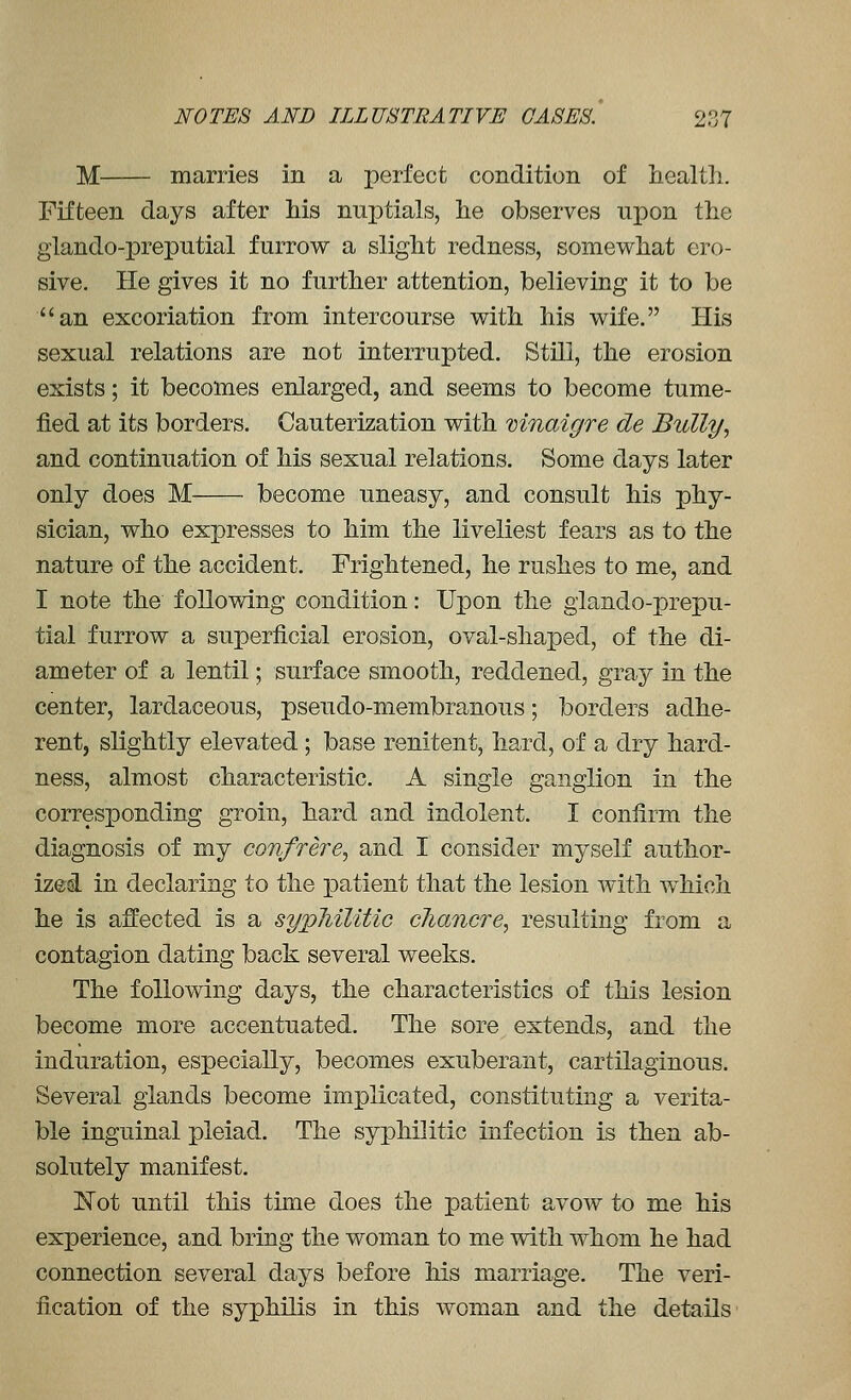 M marries in a perfect condition of health. Fifteen days after his nuptials, he observes upon the glando-preputial furrow a slight redness, somewhat ero- sive. He gives it no further attention, believing it to be an excoriation from intercourse with his wife. His sexual relations are not interrupted. Still, the erosion exists; it becomes enlarged, and seems to become tume- fied at its borders. Cauterization with mnaigre de Bully, and continuation of his sexual relations. Some days later only does M become uneasy, and consult his phy- sician, who expresses to him the liveliest fears as to the nature of the accident. Frightened, he rushes to me, and I note the following condition: Upon the glando-prepu- tial furrow a superficial erosion, oval-shaped, of the di- ameter of a lentil; surface smooth, reddened, gray in the center, lardaceous, pseudo-membranous; borders adhe- rent, slightly elevated ; base renitent, hard, of a dry hard- ness, almost characteristic. A single ganglion in the corresponding groin, hard and indolent. I confirm the diagnosis of my confrere, and I consider myself author- ized in declaring to the patient that the lesion with w^hich he is affected is a sypMUtic chancre, resulting from a contagion dating back several weeks. The following days, the characteristics of this lesion become more accentuated. The sore extends, and the induration, especially, becomes exuberant, cartilaginous. Several glands become implicated, constituting a verita- ble inguinal pleiad. The syphilitic infection is then ab- solutely manifest. I^^ot until this tmie does the patient avow to me his experience, and bring the woman to me with whom he had connection several days before his marriage. The veri- fication of the syphilis in this woman and the details