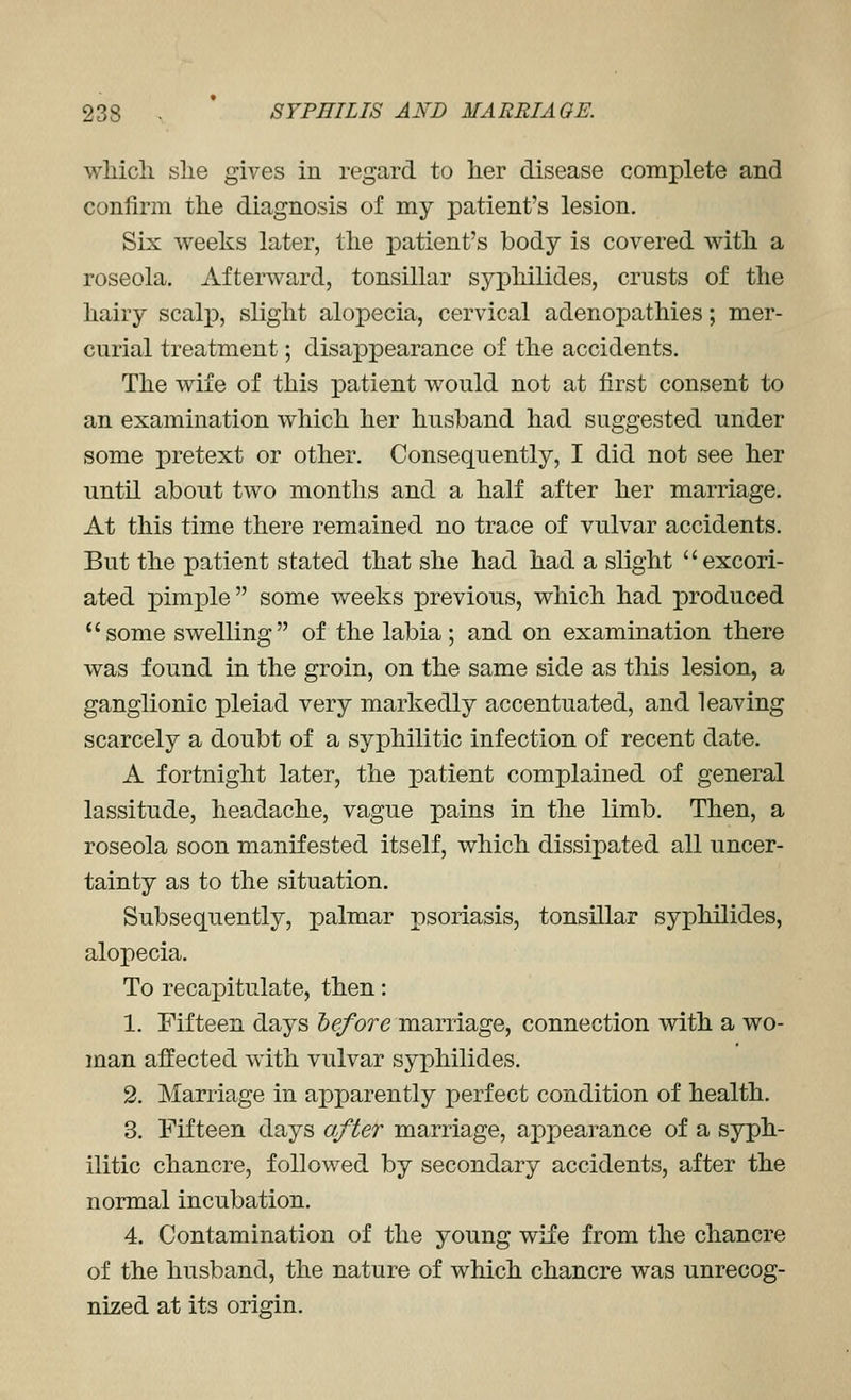 wliicli she gives in regard to her disease complete and confirm the diagnosis of my patient's lesion. Six weeks later, the patient's body is covered with a roseola. Afterward, tonsillar syphilides, crusts of the hairy scalp, slight alopecia, cervical adenopathies; mer- curial treatment; disappearance of the accidents. The wife of this patient would not at first consent to an examination which her husband had suggested under some pretext or other. Consequently, I did not see her until about two months and a half after her marriage. At this time there remained no trace of vulvar accidents. But the patient stated that she had had a slight excori- ated pimple  some weeks previous, which had ]produced some swelling of the labia; and on examination there was found in the groin, on the same side as this lesion, a ganglionic pleiad very markedly accentuated, and leaving scarcely a doubt of a syphilitic infection of recent date. A fortnight later, the patient complained of general lassitude, headache, vague pains in the limb. Then, a roseola soon manifested itself, which dissipated all uncer- tainty as to the situation. Subsequently, palmar psoriasis, tonsillar syphilides, alopecia. To recaioitulate, then: 1. Fifteen days hefore mamage, connection with a wo- man affected with vulvar syphilides. 2. Marriage in apparently perfect condition of health. 3. Fifteen days after marriage, appearance of a syph- ilitic chancre, followed by secondary accidents, after the normal incubation. 4. Contamination of the young wife from the chancre of the husband, the nature of which chancre was unrecog- nized at its origin.