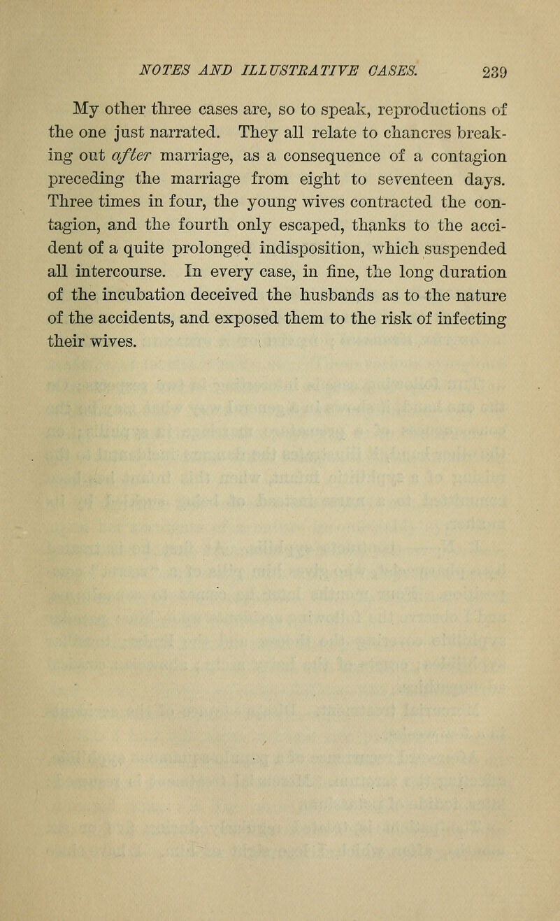 My other three cases are, so to speak, reproductions of the one just narrated. They all relate to chancres break- ing out after marriage, as a consequence of a contagion preceding the marriage from eight to seventeen days. Three times in four, the young wives contracted the con- tagion, and the fourth only escaped, thanks to the acci- dent of a quite prolonged indisposition, which suspended all intercourse. In every case, in iine, the long duration of the incubation deceived the husbands as to the nature of the accidents, and exposed them to the risk of infecting their wives. (