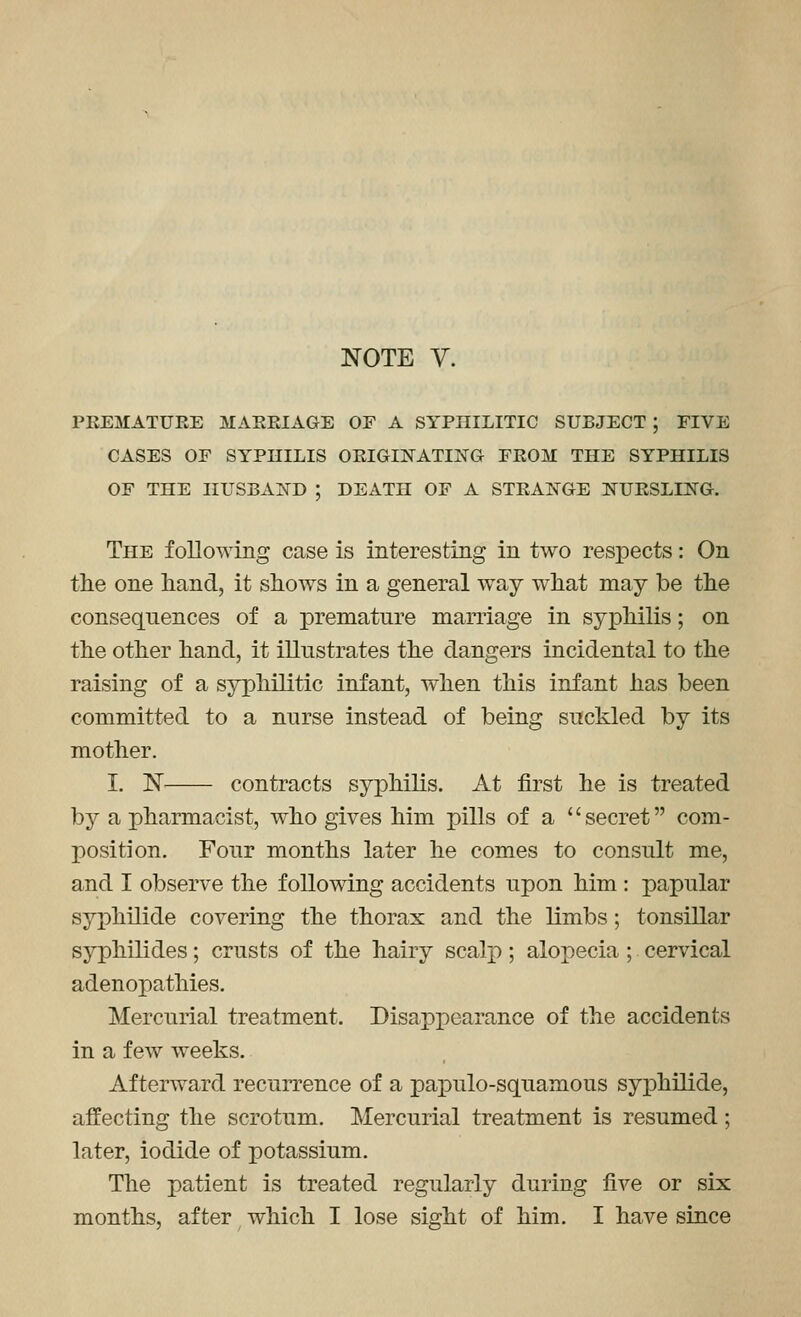 PREMATURE MARRIAGE OF A SYPHILITIC SUBJECT ; FIVE CASES OF SYPniLIS ORIGHSTATING FROM THE SYPHILIS OF THE HUSBAIfD ; DEATH OF A STRANGE NURSLING. The foEowing case is interesting in two respects: On the one hand, it shows in a general way what may be the consequences of a premature marriage in syphilis; on the other hand, it illustrates the dangers incidental to the raising of a syphilitic infant, when this infant has been committed to a nurse instead of being suckled by its mother. I. ]Sr contracts syphilis. At first he is treated by a pharmacist, who gives him pills of a secret com- position. Four months later he comes to consult me, and I observe the following accidents upon him : papular syphilide covering the thorax and the limbs; tonsillar syphilides; crusts of the hairy scalj); alopecia; cervical adenopathies. Mercurial treatment. Disapi^earance of the accidents in a few weeks. Afterward recurrence of a papulo-squamous syphilide, affecting the scrotum. Mercurial treatment is resumed; later, iodide of potassium. The patient is treated regularly during five or six