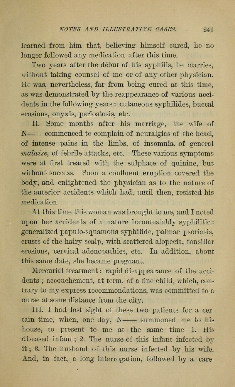 learned from him that, believing himself cured, he no longer followed any medication after this time. Two years after the debut of his syphilis, he marries, without taking counsel of me or of any other physician. He was, nevertheless, far from being cured at this time, as was demonstrated by the reappearance of various acci- dents in the following years : cutaneous syphilides, buccal erosions, onyxis, periostosis, etc. II. Some months after his marriage, the wife of N commenced to complain of neuralgias of the head, of intense pains in the limbs, of insomnia, of general malaise, of febrile attacks, etc. These various symptoms were at first treated with the sulphate of quinine, but without success. Soon a confluent eruption covered the body, and enlightened the physician as to the nature of the anterior accidents which had, until then, resisted his medication. At this time this woman was brought to me, and I noted upon her accidents of a nature incontestably syphilitic: generalized papulo-squamous syphilide, palmar psoriasis, crusts of the hairy scalp, with scattered alopecia, tonsillar erosions, cervical adenopathies, etc. In addition, about this same date, she became pregnant. Mercurial treatment: rapid disappearance of the acci- dents ; accouchement, at term, of a fine child, which, con- trary to my express recommendations, was committed to a nurse at some distance from the citj. III. I had lost sight of these two patients for a cer- tain time, when, one day, 1^ summoned me to his house, to present to me at the same time—1. His diseased infant; 2. The nurse of this infant infected by it; 3. The husband of this nurse infected by his ^ife. And, in fact, a long interrogation, followed by a care-