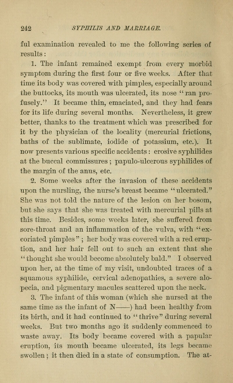 fill examination revealed to me the following series of results: 1. The infant remained exemj)t from every morbid symptom during the first four or five weeks. After that time its body was covered with pimples, especially around the buttocks, its mouth was ulcerated, its nose  ran pro- fusely. It became thin, emaciated, and they had fears for its life during several months. Nevertheless, it grew better, thanks to the treatment which was prescribed for it by the physician of the locality (mercurial frictions, baths of the sublimate, iodide of potassium, etc.). It now presents various specific accidents : erosive syphilides at the buccal commissures ; papulo-ulcerous syphilides of the margin of the anus, etc. 2. Some weeks after the invasion of these accidents upon the nursling, the nurse's breast became ulcerated. She was not told the nature of the lesion on her bosom, but she says that she was treated with mercurial pills at this time. Besides, some weeks later, she suffered from sore-throat and an inflammation of the vulva, with ex- coriated pimples  ; her body was covered -with a red erup- tion, and her hair fell out to such an extent that she thought she would become absolutely bald. I observed upon her, at the time of my visit, undoubted traces of a squamous syphilide, cervical adenopathies, a severe alo- pecia, and pigmentary macules scattered upon the neck. 3. The infant of this woman (which she nursed at the same time as the infant of N ) had been healthy from its birth, and it had continued to thrive during several weeks. But two months ago it suddenly commenced to waste away. Its body became covered with a papular erux)tion, its mouth became ulcerated, its legs became swollen; it then died in a state of consumption. The at-