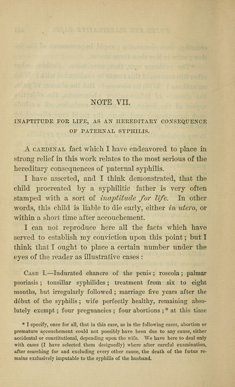 NOTE VII. INAPTITUDE FOR LIFE, AS AIST HEREDITARY CONSEQUENCE OF PATERNAL SYPHILIS. A CARDINAL fact Wiiicli I have endeavored to place in strong relief in tliis work relates to tlie most serious of tlie hereditary consequences of paternal syphilis. I have asserted, and I think demonstrated, that the child procreated by a syphilitic father is very often stamped with a sort of inaptitude for life. In other words, this child is liable to die early, either in utero, or within a short time after accouchement. I can not reproduce here all the facts which have served to establish my conviction upon this point; but I think that I ought to place a certain number under the eyes of the reader as illustrative cases : Case I.—Indui-ated chancre of the penis ; roseola ; palmar psoriasis; tonsillar syphilides; treatment from six to eight months, but irregularly followed ; marriage five years after the d6but of the syphilis ; wife perfectly healthy, remaining abso- lutely exemjDt ; four pregnancies ; four abortions ; * at this time * I specify, once for all, that in this case, as in the following cases, abortion or premature accouchement could not possibly have been due to any cause, either accidental or constitutional, depending upon the wife. We have here to deal only with cases (I have selected them designedly) where after careful examination, after searching for and excluding every other cause, the death of the foetus re- mains exclusively imputable to the syphilis of the husband.