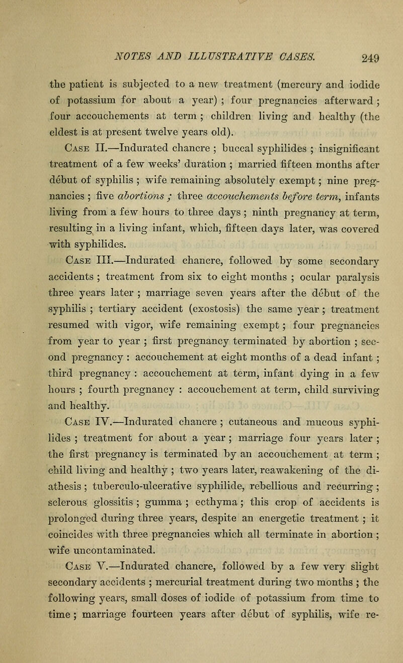 the patient is subjected to a new treatment (mercury and iodide of potassium for about a year) ; four pregnancies afterward ; four accouchements at term ; children living and healthy (the eldest is at present twelve years old). Case II.—Indurated chancre ; buccal syphilides ; insignificant treatment of a few weeks' duration ; married fifteen months after debut of syphilis ; wife remaining absolutely exempt; nine preg- nancies ; five abortions ; three accouchements before term, infants living from a few hours to three days ; ninth pregnancy at term, resulting in a living infant, which, fifteen days later, was covered with syphilides. Case III.—Indurated chancre, followed by some secondary accidents ; treatment from six to eight months ; ocular paralysis three years later ; marriage seven years after the debut of the syphilis ; tertiary accident (exostosis) the same year; treatment resumed with vigor, wife remaining exempt; four pregnancies from year to year ; first pregnancy terminated by abortion ; sec- ond pregnancy : accouchement at eight months of a dead infant ; third pregnancy : accouchement at term, infant dying in a few hours ; fourth pregnancy : accouchement at term, child surviving and healthy. Case IV.—Indurated chancre ; cutaneous and mucous syphi- lides ; treatment for about a year; marriage four years later ; the first pregnancy is terminated by an accouchement at term ; child living and healthy ; two years later, reawakening of the di- athesis ; tuberculo-ulcerative syphilide, rebellious and recurring; sclerous glossitis ; gumma ; ecthyma; this crop of accidents is prolonged during three years, despite an energetic treatment ; it coincides with three pregnancies which all terminate in abortion ; wife uncontaminated. Case V.—Indurated chancre, followed by a few very slight secondary accidents ; mercurial treatment during two months ; the following years, small doses of iodide of potassium from time to time; marriage fourteen years after debut of syphilis, wife re-