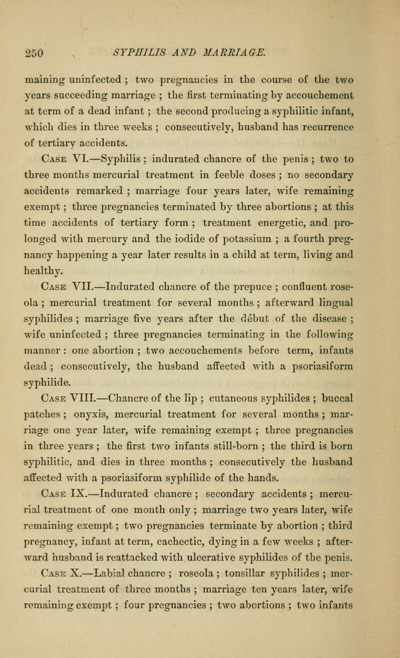 maining uninfected ; two pregnancies in the course of the two years succeeding marriage ; the first terminating by accouchement at term of a dead infant; the second producing a syphilitic infant, which dies in three weeks ; consecutively, husband has recurrence of tertiary accidents. Case VI.—Syphilis; indurated chancre of the penis ; two to three months mercurial treatment in feeble doses ; no secondary accidents remarked ; marriage four years later, wife remaining exempt; three jiregnancies terminated by three abortions ; at this time accidents of tertiary form ; treatment energetic, and pro- longed w^ith mercury and the iodide of potassium ; a fourth preg- nancy happening a year later results in a child at term, living and healthy. Case VII.—Indurated chancre of the prepuce ; confluent rose- ola ; mercurial treatment for several months ; afterward lingual syphilides ; marriage five years after the debut of the disease ; wife uninfected ; three pregnancies terminating in the following manner : one abortion ; two accouchements before term, infants dead ; consecutively, the husband affected with a psoriasiform syphilide. Case VIII.—Chancre of the lip ; cutaneous syphilides ; buccal patches ; onyxis, mercurial treatment for several months ; mar- riage one year later, wife remaining exempt ; three pregnancies in three years ; the first two infants still-born ; the third is born syphilitic, and dies in three months ; consecutively the husband affected with a psoriasiform syphilide of the hands. Case IX.—Indurated chancre ; secondary accidents ; mercu- rial treatment of one month only ; marriage two years later, wife remaining exempt; two pregnancies terminate by abortion ; third pregnancy, infant at term, cachectic, dying in a few weeks ; after- ward husband is reattacked with ulcerative syphilides of the penis. Cask X.—Labial chancre ; roseola ; tonsillar syphilides ; mer- curial treatment of three months ; marriage ten years later, wife remaining exempt; four pregnancies ; two abortions ; tAvo infants