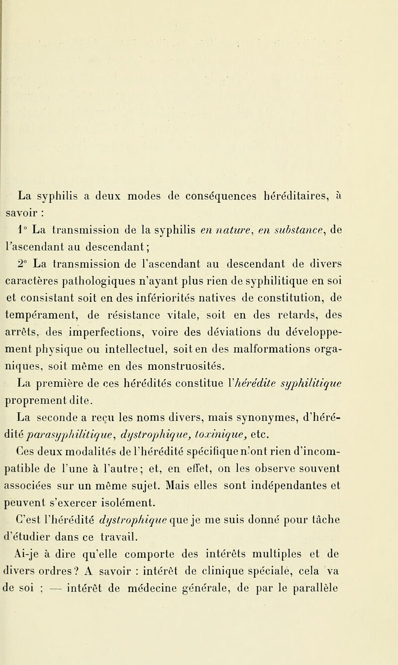 La syphilis a deux modes de conséquences héréditaires, à savoir : \° La transmission de la syphilis e)i nature, en substance^ de Tascendant au descendant ; 2° La transmission de l'ascendant au descendant de divers caractères pathologiques n'ayant plus rien de syphilitique en soi et consistant soit en des infériorités natives de constitution, de tempérament, de résistance vitale, soit en des retards, des arrêts, des imperfections, voire des déviations du développe- ment physique ou intellectuel, soit en des malformations orga- niques, soit même en des monstruosités, La première de ces hérédités constitue Vhere'dite syphilitique proprement dite. La seconde a reçu les noms divers, mais synonymes, d'héré- dité j9artf5?/^;Az7zV2Ç'z/e, dystrophique, toxinique, etc. Ces deux modalités de l'hérédité spécifique n'ont rien d'incom- patible de l'une à l'autre; et, en effet, on les observe souvent associées sur un même sujet. Mais elles sont indépendantes et peuvent s'exercer isolément. C'est l'hérédité dystrophique i\yxQ']q me suis donné pour tâche d'étudier dans ce travail. Ai-je à dire qu'elle comporte des intérêts multiples et de divers ordres? A savoir : intérêt de clinique spéciale, cela va de soi ; — intérêt de médecine générale, de par le parallèle