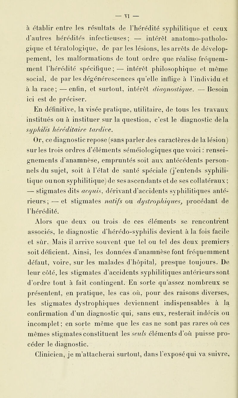 à établir entre les résultats de l'hérédité syphilitique et ceux d'autres hérédités infectieuses; — intérêt anatomo-patholo- gique et tératologique, de par les lésions, les arrêts de dévelop- pement, les malformations de tout ordre que réalise fréquem- ment l'hérédité spécifique ; — intérêt philosophique et même social, de par les dégénérescences qu'elle inflige à l'individuel à la race; —enfin, et surtout, intérêt diagnostique. —Besoin ici est de préciser. En définitive, la visée pratique, utilitaire, de tous ies travaux institués ou à instituer sur la question, c'est le diagnostic delà syphilis héréditaire tardive. Or, ce diagnostic repose (sans parler des caractères dé la lésion) sur les trois ordres d'éléments séméiologiques que voici : rensei- gnements d'anamnèse, empruntés soit aux antécédents person- nels du sujet, soit à l'état de santé spéciale (j'entends syphili- tique ou non syphilitique) de ses ascendants et de ses collatéraux ; — stigmates dits acquis, dérivant d'accidents syphilitiques anté- rieurs ; — et stigmates natifs ou dystrophiques, procédant de l'hérédité. Alors que deux ou trois de ces éléments se rencontrent associés, le diagnostic d'hérédo-syphilis devient à la fois facile et sûr. Mais il arrive souvent que tel ou tel des deux premiers soit déficient. Ainsi, les données d'anamnèse font fréquemment défaut, voire, sur les malades d'hôpital, presque toujours. De leur côté, les stigmates d'accidents syphilitiques antérieurs sont d'ordre tout à fait contingent. En sorte qu'assez nombreux se présentent, en pratique, les cas oili, pour des raisons diverses, les stigmates dystrophiques deviennent indispensables à la confirmation d'un diagnostic qui, sans eux^ resterait indécis ou incomplet; en sorte même que les cas ne sont pas rares où ces mêmes stigmates constituent \q^ seuls éléments d'où puisse pro- céder le diagnostic. Clinicien, je m'attacherai surtout, dans l'exposé qui va suivre,