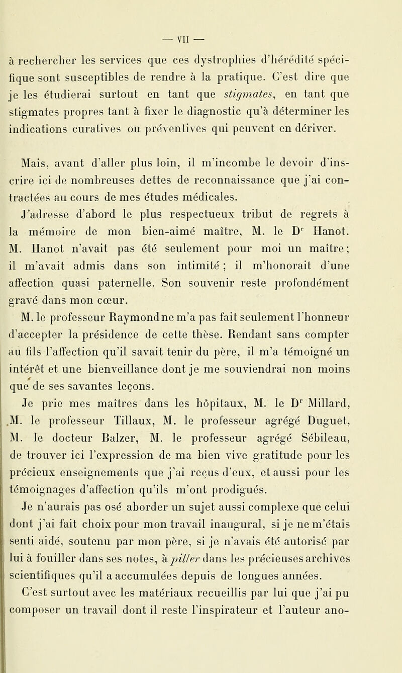 à rechercher les services que ces dystrophies d'hérédité spéci- hque sont susceptibles de rendre à la pratique. C'est dire que je les étudierai surtout en tant que stigmates, en tant que stigmates propres tant à fixer le diagnostic qu'à déterminer les indications curatives ou préventives qui peuvent en dériver. Mais, avant d'aller plus loin, il mincombe le devoir d'ins- crire ici de nombreuses dettes de reconnaissance que j'ai con- tractées au cours de mes études médicales. J'adresse d'abord le plus respectueux tribut de regrets à la mémoire de mon bien-aimé maître, M. le D' ïïanot. M. Ilanot n'avait pas été seulement pour moi un maître ; il m'avait admis dans son intimité ; il m'honorait d'une affection quasi paternelle. Son souvenir reste profondément gravé dans mon cœur. M. le professeur Raymondne m'a pas fait seulement l'honneur d'accepter la présidence de cette thèse. Rendant sans compter au fils l'affection qu'il savait tenir du père, il m'a témoigné un intérêt et une bienveillance dont je me souviendrai non moins que de ses savantes leçons. Je prie mes maîtres dans les hôpitaux, M. le D* Millard, .M. le professeur Tillaux, M. le professeur agrégé Duguet, M. le docteur Balzer, M. le professeur agrégé Sébileau, de trouver ici l'expression de ma bien vive gratitude pour les précieux enseignements que j'ai reçus d'eux, et aussi pour les témoignages d'affection qu'ils m'ont prodigués. Je n'aurais pas osé aborder un sujet aussi complexe que celui dont j'ai fait choix pour mon travail inaugural, si je ne m'étais senti aidé, soutenu par mon père, si je n'avais été autorisé par lui à fouiller dans ses notes, 'k piller dans les précieuses archives scientifiques qu'il a accumulées depuis de longues années. C'est surtout avec les matériaux recueillis par lui que j'ai pu composer un travail dont il reste l'inspirateur et Fauteur ano-