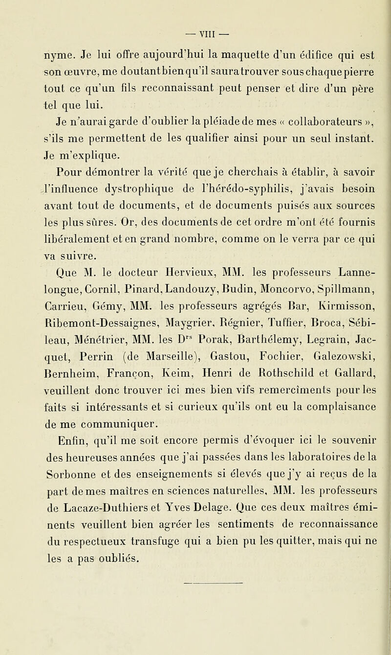 nyme. Je lui offre aujourd'hui la maquette d'un édifice qui est son œuvre, me doutantbien qu'il sauratrouver sous chaque pierre tout ce qu'un fils reconnaissant peut penser et dire d'un père tel que lui. Je n^aurai garde d'oublier la pléiade de mes « collaborateurs », s'ils me permettent de les qualifier ainsi pour un seul instant. Je m'explique. Pour démontrer la vérité que je cherchais à établir, à savoir d'influence dystrophique de l'hérédo-syphilis, j'avais besoin avant tout de documents, et de documents puisés aux sources les plus sûres. Or, des documents de cet ordre m'ont été fournis libéralement et en grand nombre, comme on le verra par ce qui va suivre. Que M. le docteur ïïervieux, MM. les professeurs Lanne- longue,Cornil, Pinard,Landouzy,jBudin, Moncorvo, Spillmann, Carrieu, Gémy, MM. les professeurs agrégés Bar, Kirmisson, Ribemont-Dessaignes, Maygrier, Régnier, Tuffier, Broca, Sébi- leau, Ménétrier, MM. les D Porak, Barthélémy, Legrain, Jac- quet, Perrin (de Marseille), Gaston, Fochier, Galezowski, Bernheim, Françon, Keim, Henri de Rothschild et Gallard, veuillent donc trouver ici mes bien vifs remercîments pour les faits si intéressants et si curieux qu'ils ont eu la complaisance de me communiquer. Enfin, qu'il me soit encore permis d'évoquer ici le souvenir des heureuses années que j'ai passées dans les laboratoires de la Sorbonne et des enseignements si élevés que j'y ai reçus de la part de mes maîtres en sciences naturelles, MM. les professeurs de Lacaze-Duthiers et Yves Delage. Que ces deux maîtres émi- nents veuillent bien agréer les sentiments de reconnaissance du respectueux transfuge qui a bien pu les quitter, mais qui ne les a pas oubliés.