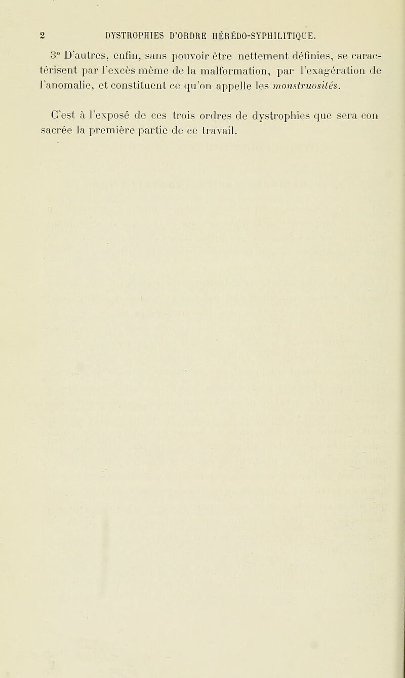 3° D'autres, enfin, sans pouvoir être nettement définies, se carac- térisent par l'excès même de la malformation, par Fexag'ération de l'anomalie, et constituent ce qu'on appelle les monstruosités. C'est à l'exposé de ces trois ordres de dystropliies que sera con sacrée la première partie de ce travail.