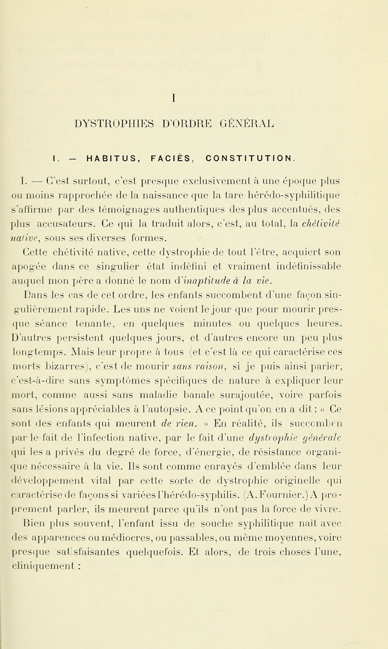 I DYSTROPHIES D'ORDRE GÉNÉRAL I. — HABITUS, FACIÈS, CONSTITUTION. I. — C'est surtout, c'est presque exclusivement à une époque plus ou moins rapprochée de la naissance que la tare hérédo-syphilitique s'affirme par des témoig'nag'es authentiques des plus accentués, des plus accusateurs. Ce qui la traduit alors, c'est, au total, la chéiivité native, sous ses diverses formes. Cette chétivité native, cette dystrophie de tout l'être, acquiert son apog'ée dans ce sing'ulier état indéfini et vraiment indéfinissable auquel mon père a donné le nom d'inaptitude à la vie. Dans les cas de cet ordre, les enfants succombent d'une façon sin- g'uliérement rapide. Les uns ne voient le jour que pour mourir pres- que séance tenante, en quelques minutes ou quelques heures. D'autres persistent quelques jours, et d'autres encore un peu plus long-temps. Mais leur propre à tous (et c'est là ce qui caractérise ces morts bizarres), c'est de mourir sa/îs raison, si je puis ainsi parler, cest-<à-dire sans symptômes spécifiques de nature à expliquer leur mort, comme aussi sans maladie banale surajoutée, voire parfois sans lésions appréciables à l'autopsie. A ce point qu'on en a dit : « Ce sont des enfants qui meurent de rien. » En réalité, ils succombcn par le fait de l'infection native, par le fait d'une dystrophie générale qui les a privés du deg^ré de force, d'énergie, de résistance organi- que nécessaire à la vie. Ils sont comme enrayés d'emblée dans leur développement vital par cette sorte de dystrophie originelle qui caractérise de façons si variéesl'hérédo-syphilis. (A.Fournier.) A pro- prement parler, ils meurent parce qu'ils n'ont pas la force de vivre. Bien plus souvent, l'enfant issu de souche syphilitique nait avec des apparences ou médiocres, ou passables, ou même moyennes, voire presque satisfaisantes quelquefois. Et alors, de trois choses l'une, cliniquement :