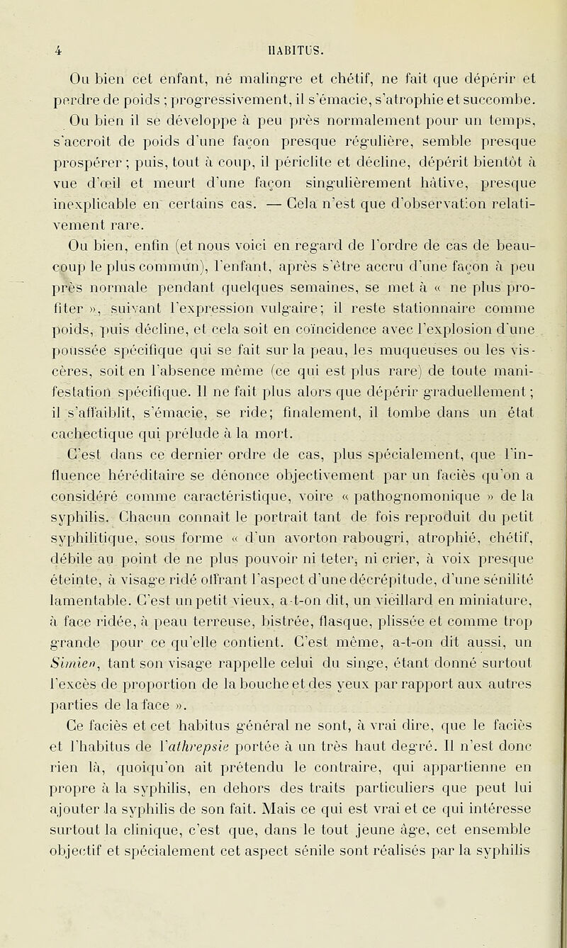 Ou bien cet enfant, né maling-re et chétif, ne fait que dépérir et perdre de poids ; progressivement, il s'émacie, s'atrophie et succombe. Ou bien il se développe à peu près normalement pour un temps, s'accroit de poids d'une façon presque régulière, semble presque prospérer ; puis, tout à coup, il périclite et décline, dépérit bientôt à vue d'œil et meurt d'une façon singulièrement hâtive, presque inexplicable en certains cas. — Cela n'est que d'observation relati- vement rare. Ou bien, enfin (et nous voici en regard de l'ordre de cas de beau- coup le plus commun), l'enfant, après s'être accru d'une façon à peu près normale pendant quelques semaines, se met à « ne plus pro- fiter », suivant l'expression vulgaire; il reste stationnaire comme poids, puis décline, et cela soit en coïncidence avec l'explosion d'une poussée spécifique qui se fait sur la peau, les muqueuses ou les vis- cères, soit en l'absence même (ce qui est plus rare) de toute mani- festation spécifique. 11 ne fait plus alors que dépérir graduellement ; il s'affaiblit, s'émacie, se ride; finalement, il tombe dans un état cachectique qui prélude à la mort. C'est dans ce dernier ordre de cas, plus spécialement, que l'in- fluence héréditaire se dénonce objectivement par un faciès qu'on a considéré comme caractéristique, voire « pathog^nomonique » de la syphilis. Chacun connaît le portrait tant de fois reproduit du petit syphilitique, sous forme « d'un avorton rabougri, atrophié, chétif, débile au point de ne plus pouvoir ni teter^ ni crier, à voix presque éteinte, à visage ridé olfrant l'aspect d'une décrépitude, d'une sénilité lamentable. C'est un petit vieux, a-t-on dit, un vieillard en miniature, à face ridée, à peau terreuse, bistrée, flasque, plissée et comme trop grande pour ce qu'elle contient. C'est même, a-t-on dit aussi, un Simien^ tant son visag'e rappelle celui du singe, étant donné surtout l'excès de proportion de la bouche et des yeux par rapport aux autres parties de la face ». Ce faciès et cet habitus général ne sont, à vrai dire, que le faciès et l'habitus de ïathrepsie portée à un très haut deg'ré. Il n'est donc rien là, quoiqu'on ait prétendu le contraire, qui appartienne en propre à la syphilis, en dehors des traits particuUers que peut lui ajouter la syphilis de son fait. Mais ce qui est vrai et ce qui intéresse surtout la clinique, c'est que, dans le tout jeune âge, cet ensemble obje(îtif et spécialement cet aspect sénile sont réalisés par la syphilis