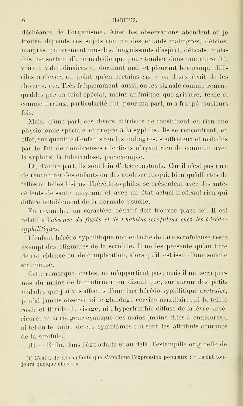 déchéance de Torg-anisme. Ainsi les observations abondent où je trouve dépeints ces sujets comme des enfants malingTes, débiles, maig-res, pauvrement musclés, lang-uissants d'aspect, délicats, mala- difs, ne sortant d'une maladie que pour tomber dans une autre (1), voire « valétudinaires ■•, dormant mal et pleurant beaucoup, diffi- ciles à élever, au point qu'en certains cas « on désespérait de les élever », etc. Très fréquemment aussi, on les sig-nale comme remar- quables par un teint spécial, moins anémique que grisâtre, terne et comme terreux, particularité qui, pour ma part, ma frappé plusieurs fois. Mais, d'une part, ces divers attributs ne constituent en rien une physionomie spéciale et propre à la syphilis. Ils se rencontrent, en effet, sur quantité d'enfants rendus maling-res, souffreteux et maladifs par le fait de nombreuses alfections n'ayant rien de commun avec la syphilis, la tuberculose, par exemple. Et, d'autre part, ils sont loin d'être constants. Car il n'est pas rare de rencontrer des enfants ou des adolescents qui, bien qu'affectés de telles ou telles lésions d'hérédo-syphilis, se présentent avec des anté- cédents de santé moyenne et avec un état actuel n'offrant rien qui diffère notablement de la normale usuelle. En revanche, un caractère négatif doit trouver place ici. Il est relatif à l'absence du faciès et de l'habllus scrofideax chez les hérédo- syphilitiques. L'enfant hérédo-syphilitique non entaché de tare scrofuleuse reste exempt des stig-mates de la scrofule. Il ne les présente qu'au titre de coïncidence ou de complication, alors qu'il est issu d'une souche strumeuse. Cette remarque, certes, ne m'appartient pas; mais il me sera per- mis du moins de la confirmer en disant que, sur aucun des petits malades que j'ai vus affectés d'une tare hérédo-syphilitique exclusive, je n'ai jamais observé ni le g-landag-e cervico-maxillaire, ni la teinte rosée et floride du visage, ni l'hypertrophie diffuse de la lèvre supé- rieure, ni la rougeur cyanique des mains (mains dites à engelures), ni tel ou tel autre de ces symptômes qui sont les attributs courants de la scrofule. 111. — Enfin, dans l'âge adulte et au delà, l'estampille originelle de (1) C'est à de tels enfants que s'applique l'expression populaire : « Ils ont tou- jours quelque chose. >'