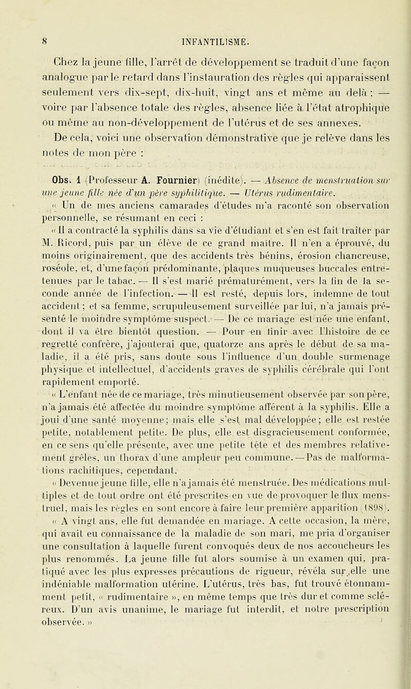 Chez la jeune (ille, l'arrêt de développement se traduit d'une façon analogue parle retard dans l'instauration des règles qui apparaissent seulement vers dix-sept, dix-huit, vingt ans et même au delà ; — voire par l'absence totale des règles, absence liée à l'état atrophique ou même au non-développement de l'utérus et de ses annexes. De cela, voici une observation démonstrative que je relève dans les notes de mon père : Obs^ 1 (Professeur A. Fournier) (inédite). — Absence de memtruation sur une jeune fille née d'un père syphilitique. ^^ Utérus rudlmentaire. « Un de mes anciens camarades d'études m'a raconté son observation personnelle, se résumant en ceci : « il a contracté la syphilis dans sa vie d'étudiant et s'en est fait traiter par M. Ricord, puis par un élève de ce grand maître. Il n'en a éprouvé, du moins originairement, que des accidents très bénins, érosion chancreuse, roséole, et, d'une façon prédominante, plaques muqueuses buccales entre- tenues par le tabac. — Il s'est marié prématurément, vers la fin de la se- conde année de l'infection. Il est resté, depuis lors, indemne de tout accident ; et sa femme, scrupuleusement surveillée par lui, n'a jamais pré- senté le moindre symptôme suspect,'— De ce mariage est née une enfant, dont il va être bientôt question. — Pour-en linir avec L'histoire de ce regretté confrère, j'ajouterai que, quatorze ans après le début de sa ma- ladie, il a été pris, sans doute sous l'influence d'un double surmenage physique et intellectuel, d'accidents graves de syphilis cérébrale qui l'ont rapidement emporté. « L'enfant née de remariage, très minutieusement observée par son père, n'a jamais été affectée du moindre symptôme afférent à la syphilis. Elle .a joui d'une santé moyenne; mais elle s'est mal développée; elle est restée petite, notablement petite. De plus, elle est disgracieusement conformée, en ce sens qu'elle présente, avec une petite tête et des membres relative- ment grêles, un tliorax d'une ampleur peu commune. — Pas de malforma- tions rachitiques, cependant. <' Devenue jeune fille, elle n'a jamais été menstruée. Des médications mul- tiples et de tout ordre ont été prescrites en vue de provoquer le flux mens- truel, mais les règles en sont encore à faire leur première apparition (1898). « A vingt ans, elle fut demandée en,mariage. A cette occasion, la mère, qui avait eu connaissance de la maladie de son mari, me pria d'organiser une consultation à laquelle furent convoqués deux de nos accoucheurs les plus renommés. La jeune fille fut alors soumise à un examen qui, pra- tiqué avec les plus expresses précautions de rigueur, révéla sur .elle une indéniable malfoi'mation utérine. L'utérus, très bas, fut trouvé étonnam- ment petit, « rudimentaire », en même temps que très dur et comme sclé- reux. D'un avis unanime, le mariage fut interdit, et notre prescription observée. »