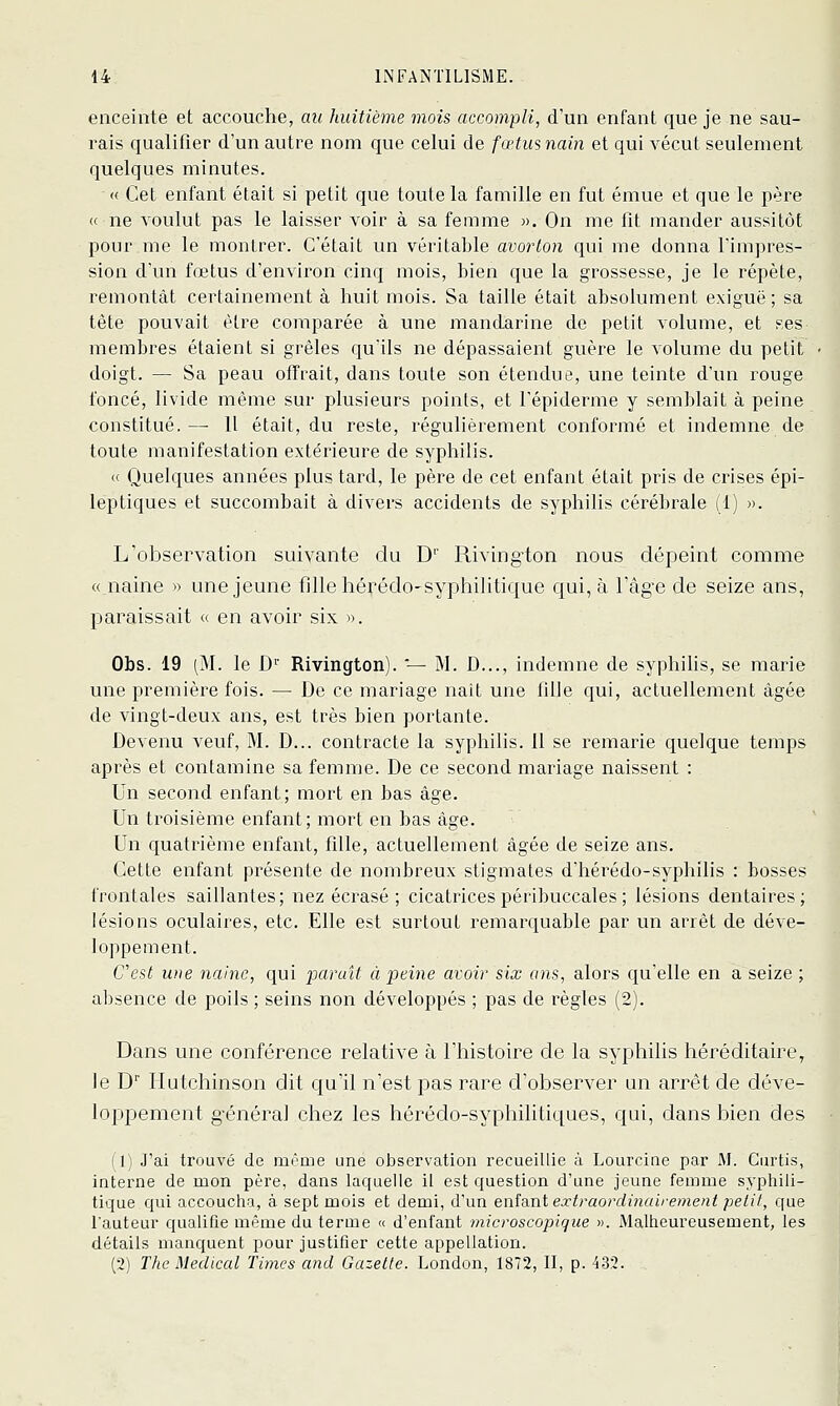 enceinte et accouche, au huitième mois accompli, d'un enfant que je ne sau- l'ais qualifier d'un autre nom que celui de fœtusnain et qui vécut seulement quelques minutes. « Cet enfant était si petit que toute la famille en fut émue et que le père « ne voulut pas le laisser voir à sa femme ». On me fit mander aussitôt pournie le montrer. C'était un véritable avorton qui me donna l'impres- sion d'un fœtus d'environ cinq mois, bien que la grossesse, je le répète, remontât certainement à huit mois. Sa taille était absolument exiguë; sa tête pouvait être comparée à une mandarine de petit volume, et ses membres étaient si grêles qu'ils ne dépassaient guère le volume du petit doigt. — Sa peau offrait, dans toute son étendue, une teinte d'un rouge foncé, livide même sur plusieurs points, et l'épiderme y semblait à peine constitué.— Il était, du reste, régulièrement conformé et indemne de toute manifestation extérieure de syphilis. « Quelques années plus tard, le père de cet enfant était pris de crises épi- leptiques et succombait à divers accidents de syphilis cérébrale (1) ». L'observation suivante du D'' Riving'ton nous dépeint comme « naine » une jeune fille hérédo-syphilitique c{ui, à l'âg-e de seize ans, paraissait « en avoir six ». Obs. 19 (M. le D'^' Rivington). '— M. D..., indemne de syphiHs, se marie une première fois. — De ce mariage nait une fille qui, actuellement âgée de vingt-deux ans, est très bien portante. Devenu veuf, M. D... contracte la syphilis. 11 se remarie quelque temps après et contamine sa femme. De ce second mariage naissent : Un second enfant; mort en bas âge. Un troisième enfant; mort en bas âge. Un quatrième enfant, fille, actuellement âgée de seize ans. Cette enfant présente de nombreux stigmates d'hérédo-syphilis : bosses frontales saillantes; nez écrasé ; cicatricespéribuccales; lésions dentaires; lésions oculaires, etc. Elle est surtout remarquable par un arrêt de déve- loppement. Cest une naine, qui paraît à peine avoir six ans, alors qu'elle en a seize ; absence de poils ; seins non développés ; pas de règles (2). Dans une conférence relative à l'histoire de la syphilis héréditaire, le D liutchinson dit qu'il n'est pas rare d'observer an arrêt de déve- loppement g'énéral chez les hérédo-syphilitiques, qui, dans bien des (1) J'ai trouvé de mrme une observation recueillie à Lourcine par M. Curtis, interne de mon père, dans laquelle il est question d'une jeune femme syphili- tique qui accoucha, à sept mois et demi, d'un enfant extraordinairement petit, que l'auteur qualifie même du terme « d'enfant microscopique ». Malheureusement, les détails manquent pour justifier cette appellation. (2) The Médical Times and Gazette. London, 1872, II, p. 432.