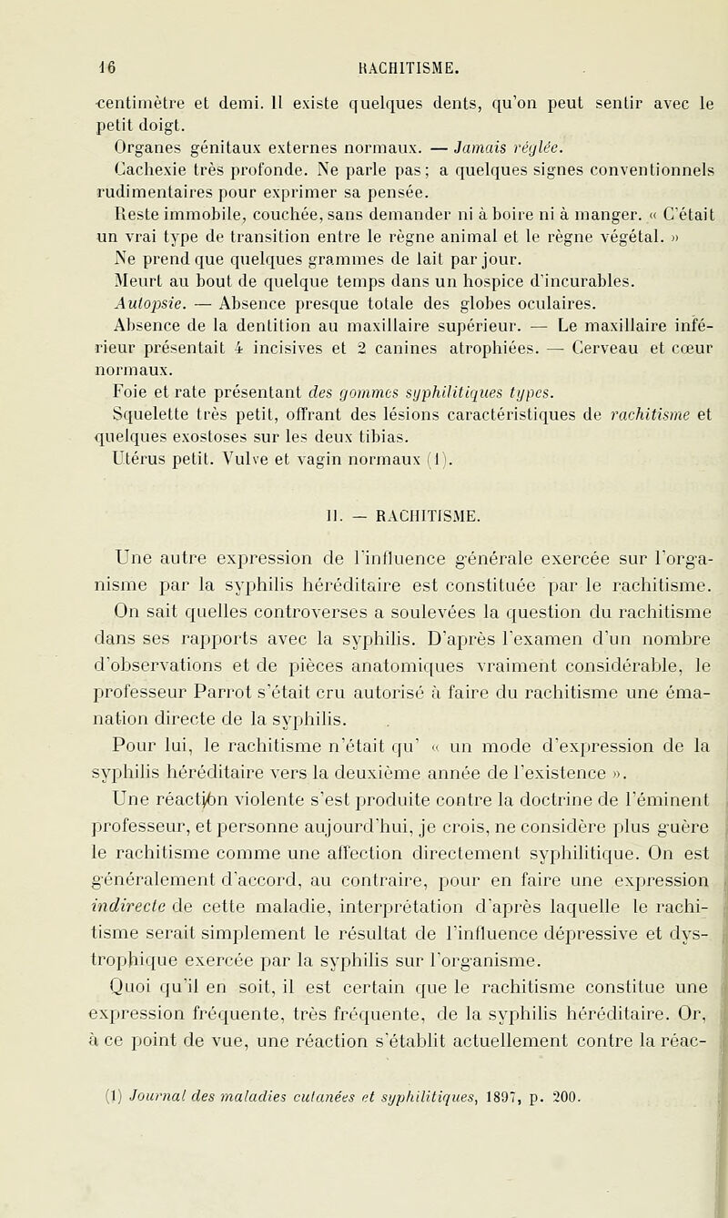 ■centimètre et demi. II existe quelques dents, qu'on peut sentir avec le petit doigt. Organes génitaux externes normaux. — Jamais réglée. Cachexie très profonde. Ne parle pas; a quelques signes conventionnels rudimentaires pour exprimer sa pensée. Reste immobile, couchée, sans demander ni à boire ni à manger. « C'était un vrai type de transition entre le règne animal et le règne végétal. » iSe prend que quelques grammes de lait par jour. Meurt au bout de quelque temps dans un hospice d'incurables. Autopsie. — Absence presque totale des globes oculaires. Absence de la dentition au maxillaire supérieur. — Le maxillaire infé- rieur présentait 4 incisives et 2 canines atrophiées. — Cerveau et cœur normaux. Foie et rate présentant des gommes syphilitiques types. Squelette très petit, offrant des lésions caractéristiques de rachitisme et quelques exostoses sur les deux tibias. Utérus petit. Vulve et vagin normaux (1). 11. — RACHITISME. Une autre expression de rinfluence g'énérale exercée sur l'org-a- nisme par la syphilis héréditaire est constituée par le rachitisme. On sait quelles controverses a soulevées la question du rachitisme dans ses rapports avec la syphilis. D'après l'examen d'un nombre d'observations et de pièces anatomiques vraiment considérable, le professeur Parrot s'était cru autorisé à faire du rachitisme une éma- nation directe de la syphilis. Pour lui, le rachitisme n'était qu' <> un mode d'expression de la syphilis héréditaire vers la deuxième année de l'existence ». Une réactjiôn violente s'est produite contre la doctrine de l'éminent professeur, et personne aujourd'hui, je crois, ne considère plus guère le rachitisme comme une affection directement syphilitique. On est g'énéralement d'accord, au contraire, pour en faire une expression indirecte de cette maladie, interprétation d'après laquelle le rachi- tisme serait simplement le résultat de l'influence dépressive et dys- tropjiique exercée par la syphilis sur l'organisme. Quoi qu'il en soit, il est certain que le rachitisme constitue une expression fréquente, très fréquente, de la syphilis héréditaire. Or, à ce point de vue, une réaction s'établit actuellement contre laréac- (1) Journal des maladies cutanées et syphilitiques, 1897, p. 200.