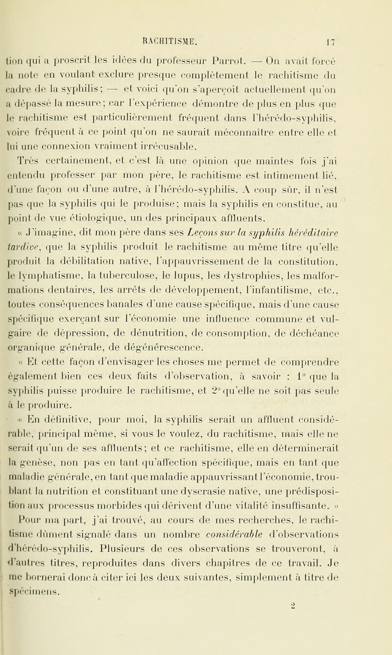 tion qui a proscrit les idées du professeur Parrot. — On avait forcé la note en voulant exclure presque complètement le rachitisme du cadre de la syphilis ; — et voici qu'on s'aperçoit actuellement quon a dépassé la mesure; car l'expérience démontre de plus en plus que le rachitisme est particuhèrement fréquent dans Thérédo-syphilis, voire fréquent à ce point qu'on ne saurait méconnaître entre elle et hii une connexion vraiment irrécusable. Très certainement, et c'est là une opinion que maintes fois j'ai entendu professer par mon père, le rachitisme est intimement lié, d'une façon ou d'une autre, à l'hérédo-syphilis. A coup sur, il n'est pas que la syphilis qui le produise; mais la syphilis en constitue, au point de vue étiologique, un des principaux affluents. (( J'imagine, dit mon père dans ses Lecoyis sur la syphilis héréditaire iardive, que la syphilis produit le rachitisme au même titre qu'elle produit la débilitation native, l'appauvrissement de la constitution, le lymphatisme, la tuberculose, le lupus, les dystrophies, les malfor- mations dentaires, les arrêts de développement, l'infantilisme, etc., toutes conséquences banales d'une cause spécifique, mais d'une cause spécifique exerçant sur l'économie une influence commune et vul- gaire de dépression, de dénutrition, de consomption, de déchéance org'anique générale, de dégénérescence. « Et cette façon d'envisager les choses me permet de comprendre également bien ces deux faits d'observation, à savoir : 1 que la syphilis puisse produire le rachitisme, et 2° qu'elle ne soit pas seule à le produire. «' En définitive, pour moi, la syphilis serait un affluent considé- rable, principal même, si vous le voulez, du rachitisme, mais elle ne serait qu'un de ses affluents; et ce rachitisme, elle en déterminerait la genèse, non pas en tant qu'affection spécifique, mais en tant que maladie générale, en tant que maladie appauvrissant l'économie, trou- blant la nutrition et constituant une dyscrasie native, une prédisposi- fion aux processus morbides qui dérivent d'une vitalité insuffisante. » Pour ma part, j'ai trouvé, au cours de mes recherches, le rachi- tisme dûment signalé dans un nombre considérable d'observations d'hcrédo-syphilis. Plusieurs de ces observations se trouveront, à ^ d'autres titres, reproduites dans divers chapitres de ce travail. Je |i me bornerai donc à citer ici les deux suivantes, simplement à titre de spécimens. 2