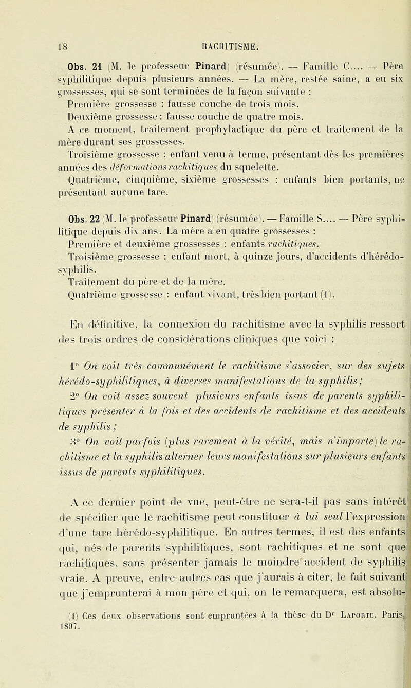 Obs. 21 (M. le professeur Pinard) (résumée). — Famille C... — Père syphilitique depuis plusieurs années. — La mère, restée saine, a eu six grossesses, qui se sont terminées de la façon suivante : Première grossesse : fausse couche de trois mois. Deuxième grossesse : fausse couche de quatre mois. A ce moment, traitement prophylactique du père et traitement de la mère durant ses grossesses. Troisième grossesse : enfant venu à terme, présentant dès les premières années des déformations rachitiqiies du squelette. Quatrième, cinquième, sixième grossesses : enfants bien portants, ne présentant aucune tare. Obs. 22 (M. le professeur Pinard) (résumée). — Famille S.... — Père syphi- litique depuis dix ans. La mère a eu quatre grossesses : Première et deuxième grossesses : enfants rachitiques. Troisième grossesse : enfant mort, à quinze jours, d'accidents d'hérédo- syphilis. Traitement du père et de la mère. Quatrième grossesse : enfant vivant, très bien portant (1). En définitive, la connexion du rachitisme avec la syphilis ressort des trois ordres de considérations cliniques c[ue voici : 1° On voit très communément le rackilisme s'associer, sur des sujets hérédo-sypkilitiques, à diverses manifestations de la syphilis; 2° On voit assez souvent plusieurs enfants is<us de parents syphili- tiques présenter à la fois et des accidents de rachitisme et des accidents de syphilis ; 3° On voit parfois [plus rarement à la vérité, mais n importe) le ra-\ chitisme et la syphilis alterner leurs manifestations sur plusieurs enfants issus de parents syphilitiques. A ce dernier point de vue, peut-être ne sera-t-il pas sans intérêt de spécifier que le rachitisme peut constituer à lui seul l'expression d'une tare hérédo-syphilitique. En autres termes, il est des enfants qui, nés de parents syphilitiques, sont rachitiques et ne sont que rachitiques, sans présenter jamais le moindre accident de syphiHs vraie. A preuve, entre autres cas que j'aurais à citer, le fait suivant que j'emprunterai à mon père et qui, on le remarquera, est absolu- (1) Ces deux observations sont empruntées à la thèse du B'' Laporte. PariSj 1897.