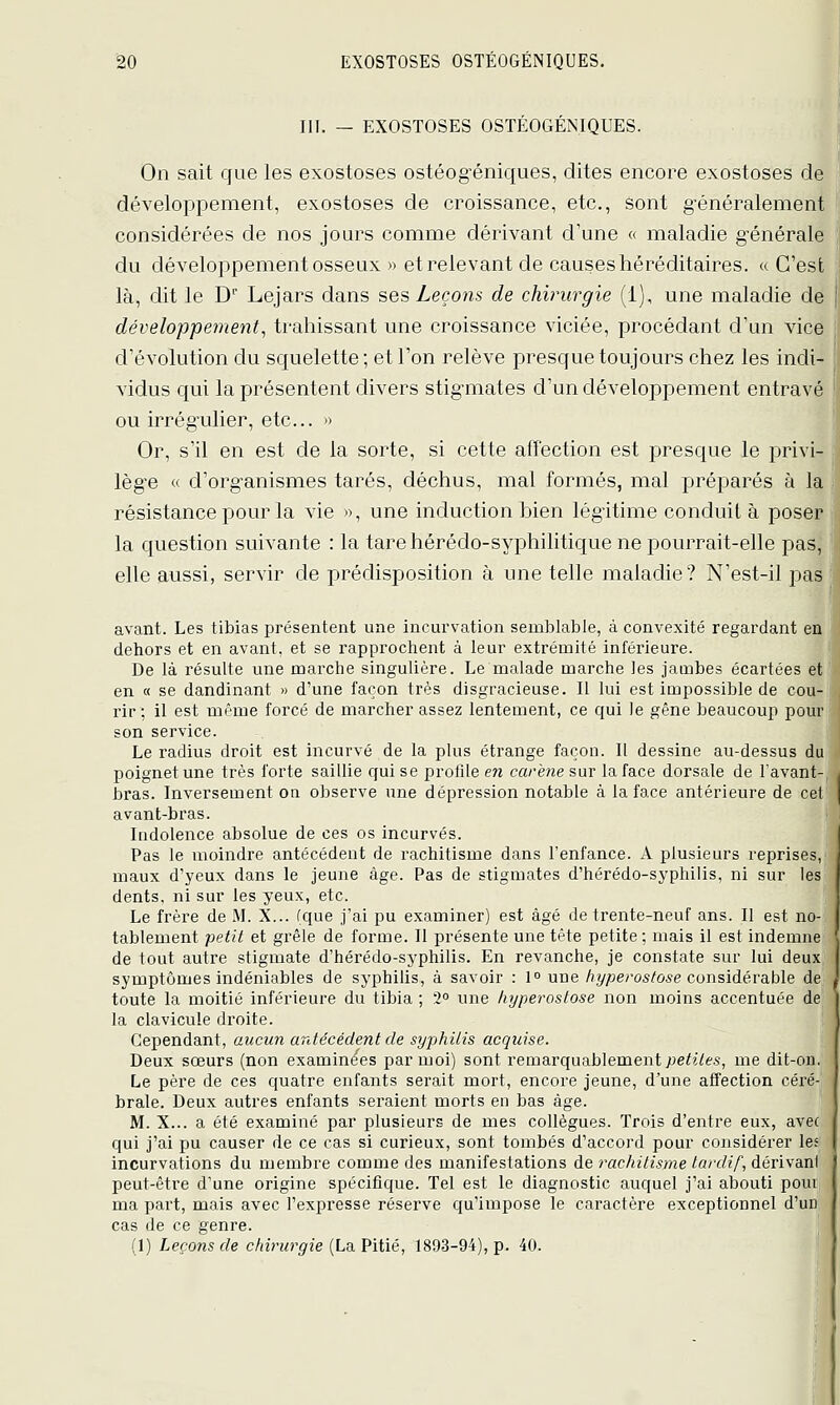 III. — EXOSTOSES OSTÉOGÉNIQUES. On sait que les exostoses ostéogéniques, dites encore exostoses de développement, exostoses de croissance, etc., sont généralement considérées de nos jours comme dérivant d'une « maladie générale du développement osseux » et relevant de causes héréditaires. « C'est là, dit le D Lejars dans ses Leçons de chirurgie (1), une maladie de développement, trahissant une croissance viciée, procédant d'un vice d'évolution du squelette; et l'on relève presque toujours chez les indi- vidus qui la présentent divers stigmates d'un développement entravé ou irrégulier, etc.. » Or, s'il en est de la sorte, si cette affection est presque le privi- ; lège « d'organismes tarés, déchus, mal formés, mal préparés à la résistance pour la vie », une induction bien légitime conduit à poser la question suivante : la tare hérédo-syphilitique ne pourrait-elle pas,' | elle aussi, servir de prédisposition à une telle maladie? N'est-il pas ji avant. Les tibias présentent une incurvation semblable, à convexité regardant en deliors et en avant, et se rapprochent à leur extrémité inférieure. De là résulte une marche singulière. Le malade marche les jambes écartées et en « se dandinant » d'une façon très disgracieuse. Il lui est impossible de cou- rir; il est même forcé de marcher assez lentement, ce qui le gêne beaucoup pour son service. Le radius droit est incurvé de la plus étrange façon. Il dessine au-dessus du poignet une très forte saillie qui se profile en carène sur la face dorsale de lavant- bras. Inversement ou observe une dépression notable à la face antérieure de cel avant-bras. Indolence absolue de ces os incurvés. Pas le moindre antécédent de rachitisme dans l'enfance. A plusieurs reprises, maux d'yeux dans le jeune âge. Pas de stigmates d'hérédo-syphiiis, ni sur les dents, ni sur les yeux, etc. Le frère de M. X... (que j'ai pu examiner) est âgé de trente-neuf ans. Il est no- tablement petit et grêle de forme. Il présente une tête petite ; mais il est indemne de tout autre stigmate d'hérédo-syphiiis. En revanche, je constate sur lui deux symptômes indéniables de syphilis, à savoir : 1° une /)î//jeros/o5e considérable de toute la moitié inférieure du tibia ; '2° une liyperostose non moins accentuée de la clavicule droite. Cependant, aucun ardécédent de syphilis acquise. Deux sœurs (non examinées par moi) sont remarquablement ;je^J^6'.s, me dit-on. Le père de ces quatre enfants serait mort, encore jeune, d'une affection céré- brale. Deux autres enfants sei'aient morts en bas âge. M. X... a été examiné par plusieurs de mes collègues. Trois d'entre eux, avec qui j'ai pu causer de ce cas si curieux, sont tombés d'accord pour considérer les incurvations du membre comme des manifestations de rachitisme tardif, dérivant peut-être d'une origine spécifique. Tel est le diagnostic auquel j'ai abouti poui ma part, mais avec l'expresse réserve qu'impose le caractère exceptionnel d'un cas de ce genre. (1) Leçons de chirurgie (La Pitié, 1893-94), p. 40.