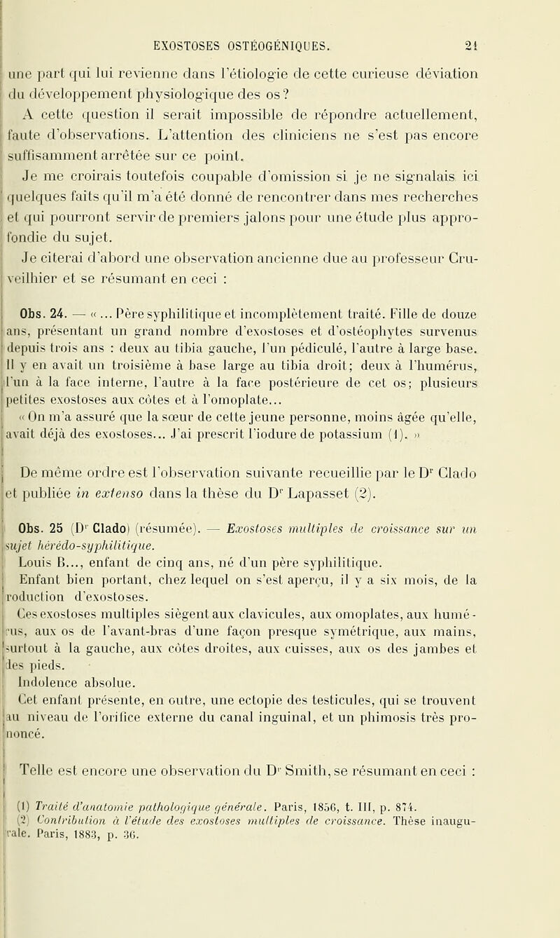 une part qui lui revienne dans l'étiologie de cette curieuse déviation du développement physiolog'ique des os ? A cette question il serait impossible de répondre actuellement, faute d'observations. L'attention des cliniciens ne s'est pas encore suffisamment arrêtée sur ce point. Je me croirais toutefois coupable d'omission si je ne sig-nalais ici quelques faits quïl m'a été donné de rencontrer dans mes recherches et qui pourront servir de premiers jalons pour une étude plus appro- fondie du sujet. Je citerai d'abord une observation ancienne due au professeur Cru- veilhier et se résumant en ceci : Obs. 24. — «... Père syphilitique et incomplètement traité. Fille de douze an<, présentant un grand nombre d'exostoses et d'ostéophytes survenus (li'puis trois ans : deux au tibia gauche, l'un pédicule, l'autre à large base. Il \ en avait un troisième à base large au tibia droit; deux à l'humérus, lua à la face interne, l'autre à la face postérieure de cet os; plusieurs : petites exostoses aux côtes et à l'omoplate... On m'a assuré que la sœur de cette jeune personne, moins âgée qu'elle, avait déjà des exostoses... J'ai prescrit l'iodure de potassium (1). » De même ordre est l'observation suivante recueillie par le D'' Glado ri publiée in extenso dans la thèse du D* Lapasset (2). Obs. 25 (D' Clado) (résumée). — Exostoses multiples de croissance sur un , su/ef hérédo-sypJdlitique. Louis B..., enfant de cinq ans, né d'un père syphilitique. Enfant bien portant, chez lequel on s'est aperçu, il y a six mois, de la réduction d'exostoses. Ces exostoses multiples siègent aux clavicules, aux omoplates, aux humé- rus, aux os de l'avant-bras d'une façon presque symétrique, aux mains, •îUrtout à la gauche, aux côtes droites, aux cuisses, aux os des jambes et les pieds. Indolence absolue. Cet enfant présente, en outre, une ectopie des testicules, qui se trouvent au niveau de l'orifice externe du canal inguinal, et un phimosis très pro- noncé. Telle est encore une observation du D'' Smith, se résumant en ceci : (1) Traité d'analomie patholof/ique f/énérale. Paris, 1856, t. III, p. 874. (2j ConlribuHon à l'étude des exostoses multiples de croissance. Thèse inaugu- rale. Paris, 188-3, p. 36.