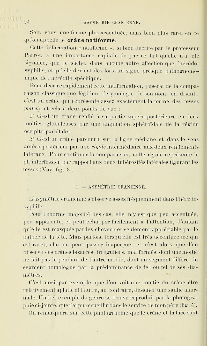 2') ASYMETRIE CRANIENNE. Soit, sous une forme plus accentuée, mais bien plus rare, en ce qu'on appelle le crâne natiforme. Cette déformation « natiforme », si bien décrite par le professeur Parrot, a une importance capitale de par ce fait qu'elle n'a été sig-nalée, que je sache, dans aucune autre affection que l'hérédo- syphilis, et qu'elle devient dès lors un signe presque pathognomo- nique de l'hérédité spécifique. Pour décrire rapidement cette malformation, j userai de la compa- raison classique que légitime l'étymologie de son nom, en disant : c'est un crâne qui représente assez exactement la forme des fesses [yiates], et cela à deux points de vue : 1° C'est un crâne renflé à sa partie supéro-postérieure en deux moitiés giobuleuses par une ampUation sphéroïdale de la région occiiDito-pariétale ; 2° C'est un crâne parcouru sur la lig-ne médiane et dans le sens antéro-postérieur par une ri^o/e intermédiaire aux deux renflements latéraux. Pour continuer la comparaison, cette rigole représente le pli interfessier par rapport aux deux tubérosités latérales figurant les fesses (Voy. fig. 3). I. — ASYMÉTRIE CRANIENNE. L'asymétrie crânienne s'observe assez fréquemment dans l'hérédo- syphilis. Pour l'énorme majorité des cas, elle n'y est que peu accentuée, peu apparente, et peut échapper facilement à l'attention, d'autant cju'elle est masquée par les cheveux et seulement appréciable par le palper de la tête. Mais parfois, lorsqu'elle est très accentuée (ce qui est rare), elle ne peut passer inaperçue, et c'est alors que l'on observe ces crânes bizarres, irréguliers, mal formés, dont une moitié ne fait pas le pendant de l'autre moitié, dont un segment diffère du segment homologue par la prédominance de tel ou tel de ses dia- mètres. C'est ainsi, par exemple, que l'on voit une moitié du crâne être relativement aplatie et l'autre, au contraire, dessiner une saillie anor- male. Un bel exemple du genre se trouve reproduit par la photogra- phie ci-jointe, que j'ai jdu recueillir dans le service de mon père (fig. 4). On remarquera sur cette photographie que le crâne et la face sont