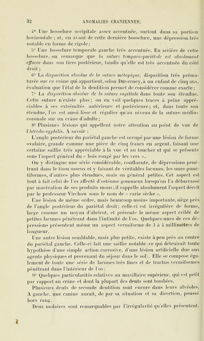 4 Une bosselure occipitale assez accentuée, surtout dans sa portion horizontale ; et, en avant de cette dernière bosselure, une dépression très notable en forme de rigole; 5 Une bosselure temporale gauche très accentuée. En arrière de cette bosselure, on remarque que la suture temporo-pariétale est absolument effacée dans son tiers postérieur, tandis qu'elle est très accentuée du côté droit ; 6° La disparition absolue de la suture métopique, disparition très préma- turée sur ce crâne qui appartient, selon Duverney,à un enfant de cinq ans, évaluation que l'état de la dentition permet de considérer comme exacte ; 1° La disparition absolue de la suture sagittale dans toute son étendue. Cette suture n'existe plus; on en voit quelques traces à peine appré- ciables à ses extrémités antérieure et postérieure; et, dans toute son étendue, l'os est aussi lisse et régulier qu'au niveau de la suture médio- coronale sur un crâne d'adulte ; 8° Plusieurs lésions qui appellent noire attention au point de vue de Vhérédo-syphilis. A savoir : L'angle postérieur du pariétal gauche est occupé par une lésion de forme ovalaire, grande comme une pièce de cinq francs en argent, faisant une certaine saillie très appréciable à la vue et au toucher et qui se présente sous l'aspect général du « bois rongé par les vers ». On y distingue une série considérable, continente, de dépressions péné- trant dans le tissu osseux et y faisant de véritables lacunes, les unes punc- tiformes, d'autres plus étendues, mais en général petites. Cet aspect est tout à fait celui de l'os affecté d'ostéome gommeux lorsqu'on l'a débarrassé par macération de ses produits mous; il rappelle absolument l'aspect décrit par le professeur Virchow sous le nom de « caiie sèche ». Une lésion de même ordre, mais beaucoup moins importante, siège près de l'angle postérieur du pariétal droit; celle-ci est irréguhère de forme, large comme un noyau d'abricot, et présente le même aspect criblé de petites lacunes pénétrant dans l'intimité de l'os. Quelques-unes de ces dé- pressions présentent même un aspect vermiforme de 3 à 4 millimètres de longueur. Une autre lésion semblable, mais plus petite, existe à peu près au centre du pariétal gauche. Celle-ci fait une saillie notable (ce qui détruirait toute hypothèse d'une simple action coiTOsive, d'une lésion artificielle due aux agents physiques et provenant du séjour dans le sol). Elle se compose éga- lement de toute une série de lacunes très fines et de tractus vermiformes pénétrant dans l'intérieur de l'os ; 9° Quelques particularités relatives au maxillaire supérieur, qui est petit par rapport au crâne et dont la plupart des dents sont tombées. Plusieurs dents de seconde dentition sont encore dans leurs alvéoles. A gauche, une canine aurait, de par sa situation et sa direction, poussé hors rang. Deux molaires sont remarquables par l'irrégularité qu'elles présentent.