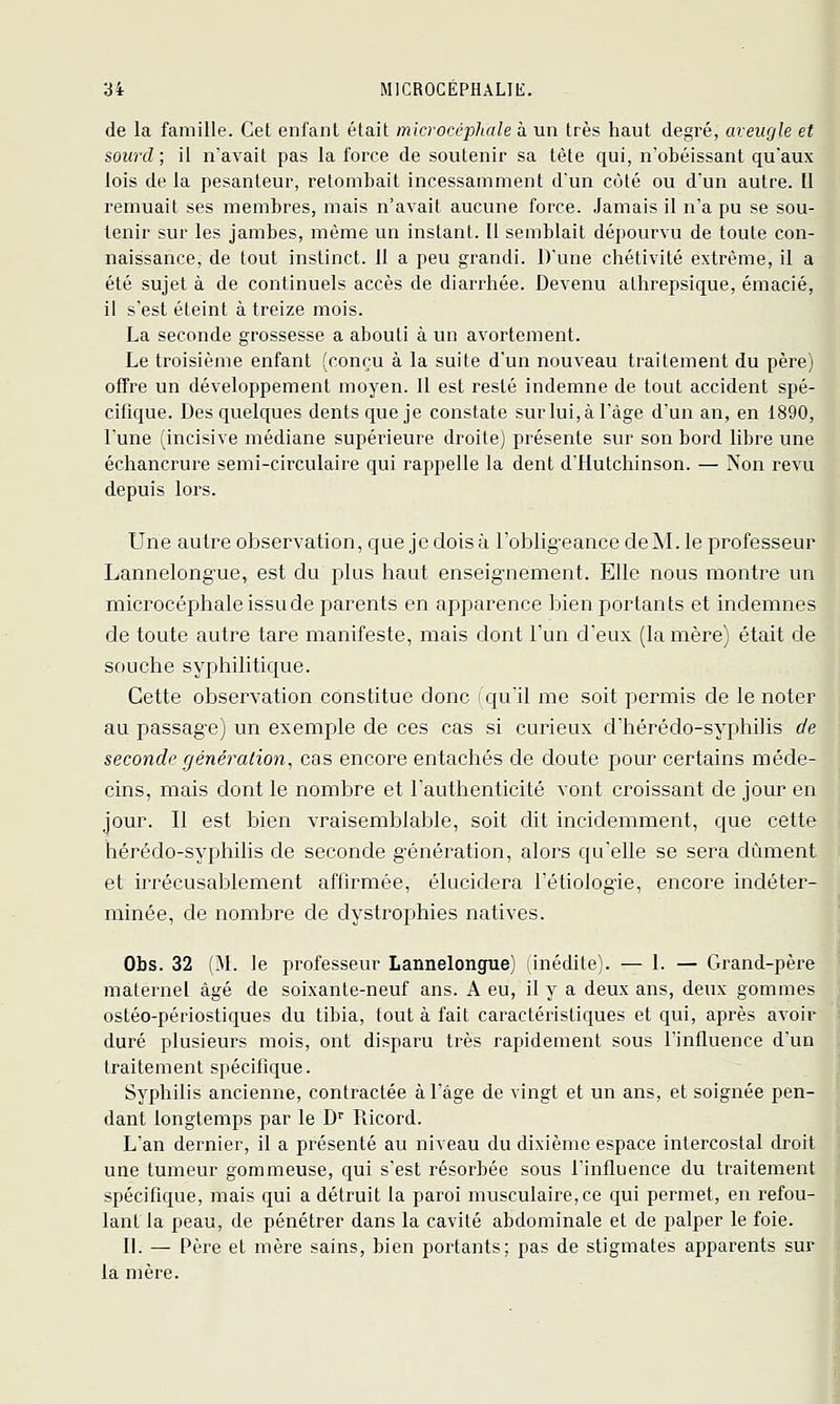 de la famille. Cet enfant était microcéphale à un très haut degré, aveugle et sourd ; il n'avait pas la force de soutenir sa tète qui, n'obéissant qu'aux lois de la pesanteur, retombait incessamment d'un côté ou d'un autre. Il remuait ses membres, mais n'avait aucune force. Jamais il n'a pu se sou- tenir sur les jambes, même un instant. 11 semblait dépourvu de toute con- naissance, de tout instinct. 11 a peu grandi. D'une chétivité extrême, il a été sujet à de continuels accès de diarrhée. Devenu athrepsique, émacié, il s'est éteint à treize mois. La seconde grossesse a abouti à un avortement. Le troisième enfant (conçu à la suite d'un nouveau traitement du père) offre un développement moyen. 11 est resté indemne de tout accident spé- cifique. Des quelques dents que je constate sur lui, à l'âge d'un an, en 1890, l'une (incisive médiane supérieure droite) présente sur son bord libre une échancrure semi-circulaire qui rappelle la dent d'Hutchinson. — Xon revu depuis lors. Une autre observation, que je dois à l'oblig-eance cleM. le professeur Lannelong'ue, est du plus haut enseig-nement. Elle nous montre un microcéphale issu de parents en apparence bien portants et indemnes de toute autre tare manifeste, mais dont l'un d'eux (la mère) était de souche syphilitique. Cette observation constitue donc (qu'il me soit permis de le noter au passag'e) un exemple de ces cas si curieux d'hérédo-syphilis de seconde génération, cas encore entachés de doute pour certains méde- cins, mais dont le nombre et l'authenticité vont croissant de jour en jour. Il est bien vraisemblable, soit dit incidemment, que cette hérédo-syphilis de seconde génération, alors qu'elle se sera dûment et irrécusablement affirmée, élucidera l'étiolog-ie, encore indéter- minée, de nombre de dystrophies natives. Obs. 32 (!M. le professeur Lannelongue) inédite). — 1. — Grand-père maternel âgé de soixante-neuf ans. A eu, il y a deux ans, deux gommes ostéo-périostiques du tibia, tout à fait caractéristiques et qui, après avoir duré plusieurs mois, ont disparu très rapidement sous l'influence d'un traitement spécifique. Syphilis ancienne, contractée à l'âge de vingt et un ans, et soignée pen- dant longtemps par le D^ Ricord. L'an dernier, il a présenté au niveau du dixième espace intercostal droit une tumeur gommeuse, qui s'est résorbée sous l'influence du traitement spécifique, mais qui a détruit la paroi musculaire, ce qui permet, en refou- lant la peau, de pénétrer dans la cavité abdominale et de palper le foie. II. — Père et mère sains, bien portants; pas de stigmates apparents sur la mère.