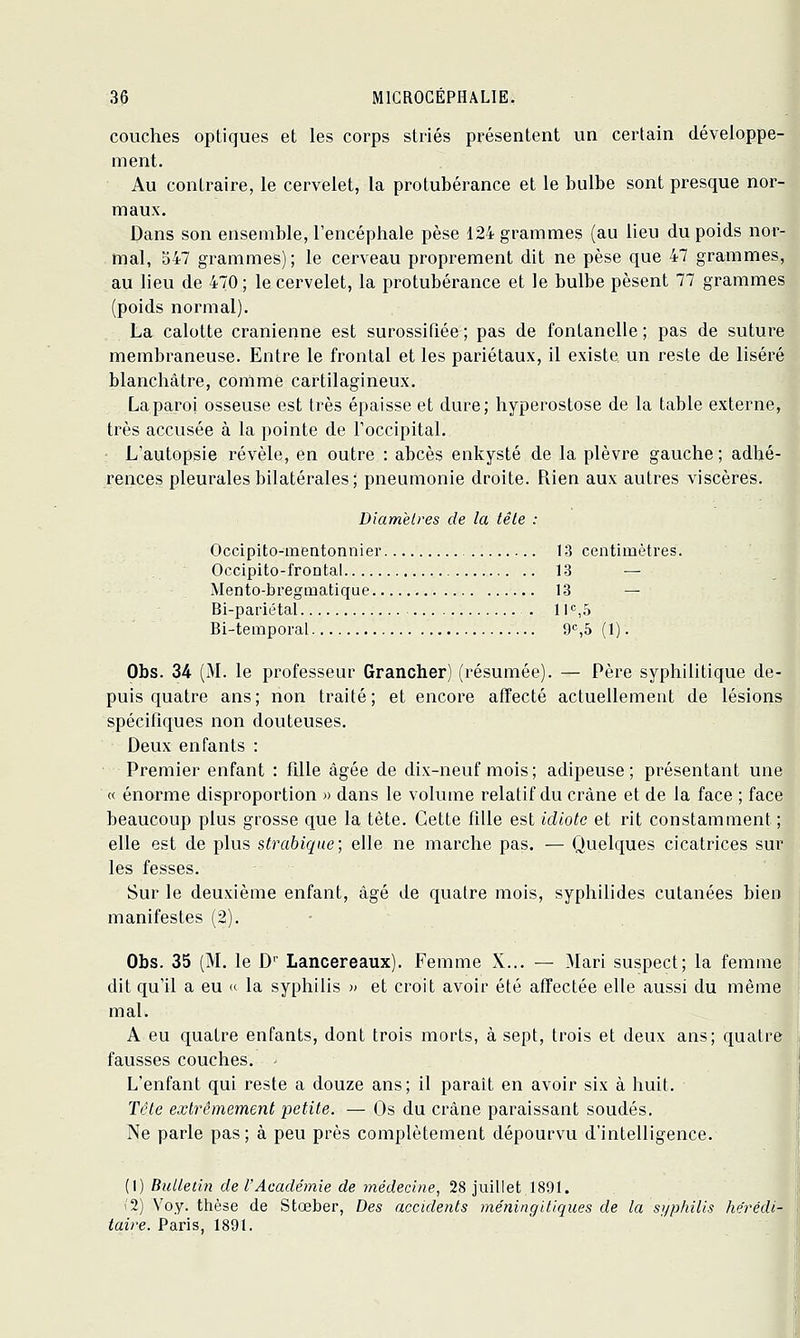 couches optiques et les corps striés présentent un certain développe- ment. Au contraire, le cervelet, la protubérance et le bulbe sont presque nor- maux. Dans son ensemble, l'encéphale pèse 124 grammes (au lieu du poids nor- mal, 347 grammes); le cerveau proprement dit ne pèse que 47 grammes, au lieu de 470 ; le cervelet, la protubérance et le bulbe pèsent 77 grammes (poids normal). La calotte crânienne est surossifiée ; pas de fontanelle ; pas de suture membraneuse. Entre le frontal et les pariétaux, il existe un reste de liséré blanchâtre, comme cartilagineux. La paroi osseuse est très épaisse et dure; hyperostose de la table externe, très accusée à la pointe de l'occipital. L'autopsie révèle, en outre : abcès enkysté de la plèvre gauche; adhé- rences pleurales bilatérales ; pneumonie droite. Rien aux autres viscères. Diamètres de la têle : Occipito-mentonnier 13 centimètres. Occipito-frontal 13 — Mento-bregmatique 13 — Bi-pariétal Il'',S Bi-temporal 9S5 (1). Obs. 34 (M. le professeur Grancher) (résumée). — Père syphilitique de- puis quatre ans; non traité; et encore affecté actuellement de lésions spécifiques non douteuses. Deux enfants : Premier enfant : fille âgée de dix-neuf mois; adipeuse; présentant une « énorme disproportion » dans le volume relatif du crâne et de la face ; face beaucoup plus grosse que la tète. Cette fille est idiote et rit constamment ; elle est de plus strabiqae ; elle ne marche pas. — Quelques cicatrices sur les fesses. Sur le deuxième enfant, âgé de quatre mois, syphilides cutanées bien manifestes (2). • Obs. 35 (M. le D' Lancereaux). Femme X... — Mari suspect; la femme dit qu'il a eu «- la syphilis » et croit avoir été affectée elle aussi du même mal. A eu quatre enfants, dont trois morts, à sept, trois et deux ans; quatre fausses couches. ' L'enfant qui reste a douze ans; il parait en avoir six à huit. Tête extrêmement petite. — Os du crâne paraissant soudés. Ne parle pas ; à peu près complètement dépourvu d'intelligence. (1) Bulletin de l'Académie de médecine, 28 juillet 1891. i2) Voy. ttièse de Stœber, Des accidents méningitiques de la syphilis hérédi- taire. Paris, 1891.