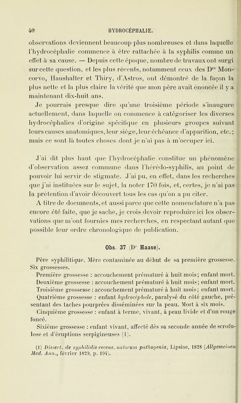 observations deviennent beaucoup plus nombreuses et dans laquelle riiydrocéphalie commence à être rattachée à la syphilis comme un effet à sa cause. — Depuis cette époque, nombre de travaux ont surgi sur cette question, et les plus récents, notamment ceux des D'* Mon- corvo, Haushalter et Thiry, d'Astros, ont démontré de la façon la plus nette et la plus claire la vérité que mon père avait énoncée il y a maintenant dix-huit ans. Je pourrais presque dire qu'une troisième période s'inaugure actuellement, dans laquelle on commence à catég'oriser les diverses hydrocéphalies d'orig'ine spécifique en plusieurs gTOupes suivant leurs causes anatomiques,leur siège, leur échéance d'apparition, etc.; mais ce sont là toutes choses dont je n'ai pas à m'occuper ici. J'ai cUt plus haut que Thydrocéphalie constitue un phénomène d'observation assez commune dans Thérédo-syphilis, au point de pouvoir lui servir de stigmate. J'ai pu, en effet, dans les recherches que j'ai instituées sur le sujet, la noter 170 fois, et, certes, je n'ai pas'i la prétention d'avoir découvert tous les cas qu'on a pu citer. 1 A titre de documents, et aussi parce que cette nomenclature n'a pas | encore été faite, que je sache, je crois devoir reproduire ici les obser- vations que m'ont fournies mes recherches, en respectant autant quel possible leur ordre chronologique de publication. Obs. 37 (D-- Haase). Père syphilitique. Mère contaminée au début de sa première grossesse. Six grossesses. Première grossesse : accouchement prématuré à huit mois; enfant mort. Deuxième grossesse : accouchement prématuré à huit mois; enfant mort. Troisième grossesse : accouchement prématuré à huit mois; enfant mort. Quatrième grossesse : enfant hydrocéphale, paralysé du côté gauche, pré sentant des taches pourprées disséminées sur la peau. Mort à six mois. Cinquième grossesse : enfant à terme, vivant, à peau livide et d'un rouge' foncé. Sixième grossesse : enfant vivant, affecté dès sa seconde année de scrofu lose et d'éruptions serpigineuses (1). (!) Dissert, de syphilicUs recens, nalorum pathofjenia, Lipsiae, 1828 {Allgemeinen Med. Ann., février 1829, p. 194).