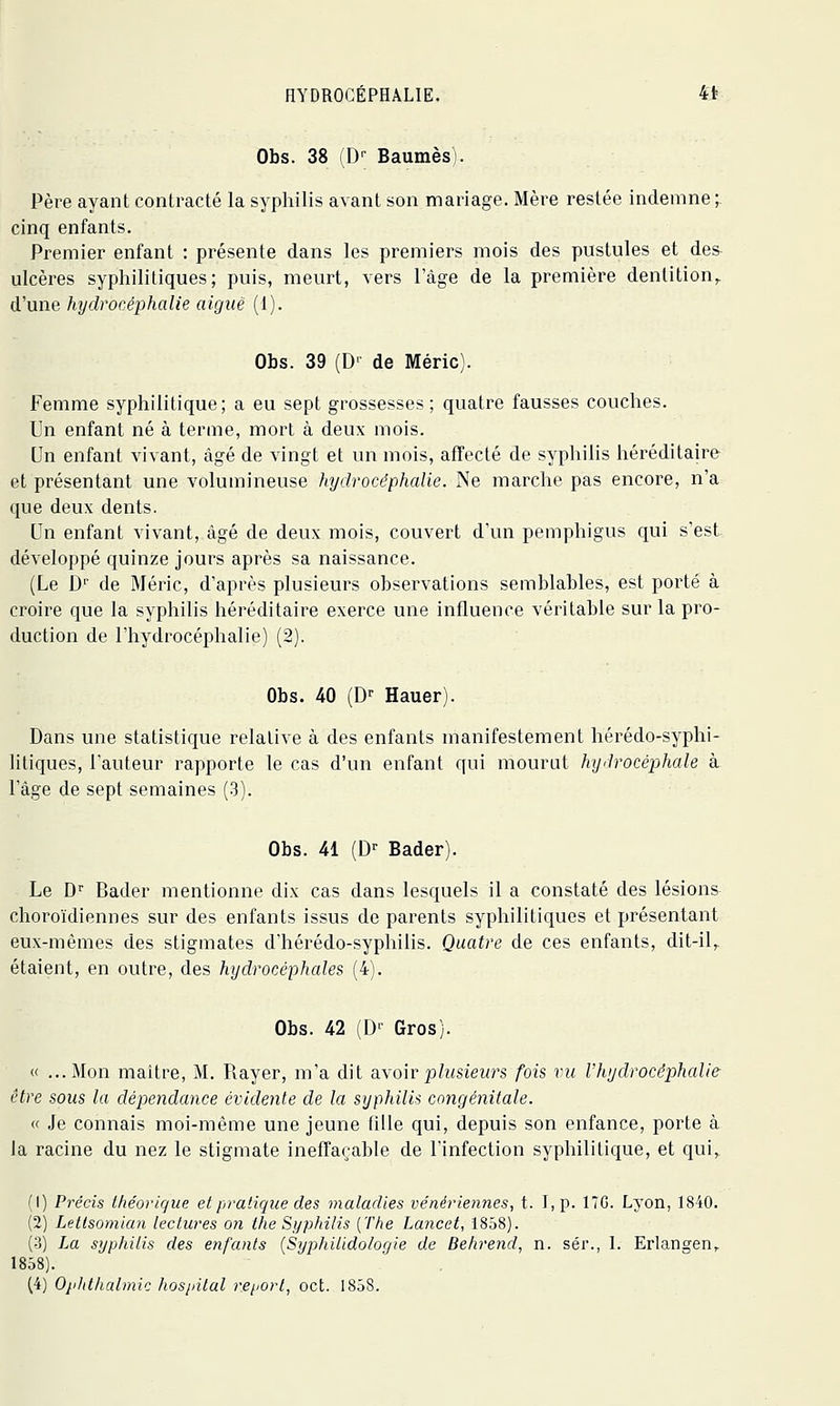 Obs. 38 (D'- Baumes) Père ayant contracté la syphilis avant son mariage. Mère restée indemne ;. cinq enfants. Premier enfant : présente dans les premiers mois des pustules et des ulcères syphilitiques; puis, meurt, vers l'âge de la première dentition,, d'une hydrocéphalie aiguë (1). Obs. 39 (D' de Méric). Femme syphilitique; a eu sept grossesses; quatre fausses couches. Un enfant né à terme, mort à deux mois. Un enfant vivant, âgé de vingt et un mois, affecté de syphilis héréditaire et présentant une volumineuse hydrocéphalie. Ne marche pas encore, n'a que deux dents. Un enfant vivant, âgé de deux mois, couvert d'un pemphigus qui s'est développé quinze jours après sa naissance. (Le D de Méric, d'après plusieurs observations semblables, est porté à croire que la syphilis héréditaire exerce une influence véritable sur la pro- duction de l'hydrocéphalie) (2). Obs. 40 (D^ Hauer). Dans une statistique relative à des enfants manifestement hérédo-syphi- litiques, l'auteur rapporte le cas d'un enfant qui mourut hydrocéphale à l'âge de sept semaines (3). Obs. 41 (D^ Bader). Le D Bader mentionne dix cas dans lesquels il a constaté des lésions choroïdiennes sur des enfants issus de parents syphilitiques et présentant eux-mêmes des stigmates d'hérédo-syphilis. Quatre de ces enfants, dit-il,, étaient, en outre, des hydrocéphales (4). Obs. 42 (D' Gros). « ...Mon maître, M. Rayer, m'a dit âYolvplusieurs fois vu Vhydrocéphalie être sous la dépendance évidente de la syphilis congénitale. « .le connais moi-même une jeune fille qui, depuis son enfance, porte à la racine du nez le stigmate ineffaçable de l'infection syphilitique, et qui,^ M) Pi'écis théorique et pratique des maladies vénériennes, t. I,p. 17G. Lyon, 1840. (2) Letlsomian lectures on the Syphilis [The Lancet, 1858). (3) La syphilis des enfants [Syphitidologie de Behrend, n. sér., 1. Erlangen,. 1858).