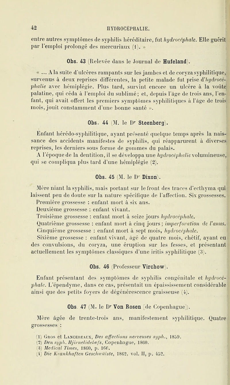 entre autres symptômes de syphilis héréditaire, fut hydrocéphale. Elle guérit par l'emploi prolongé des mercuriaux (1). )> Obs. 4-3 Relevée dans le Journal de Hufeland'. « ... Ala suite d'ulcères rampants sur les jambes et de coryza syphilitique, survenus à deux reprises différentes, la petite malade fut prise à'Injdrocé- phalie avec hémiplégie. Plus tard, survint encore un ulcère à la voûte palatine, qui céda à l'emploi du sublimé; et, depuis l'âge de trois ans, l'en- fant, qui avait offert les premiers symptômes syphilitiques à l'âge de trois mois, jouit constamment d'une bonne santé ». Obs. 44 M. le D'- Steenberg . Enfant hérédo-syphilitique, ayant présenté quelque temps après la nais- sance des accidents manifestes de syphilis, qui réapparurent à diverses^, reprises, les derniers sous forme de gommes du palais. ^ A l'époque de la dentition, il se développa une /t?/cZ/océjj/i«/('e volumineuse,' qui se compliqua plus tard d'une hémiplégie (2^. Obs. 45 M. le D' Dixon . Mère niant la syphilis, mais portant sur le front des traces d'ecthyma qui laissent peu de doute sur la nature spécifique de l'afi'ection. Six grossesses. . Première grossesse : enfant mort à six ans. Deuxième grossesse : enfant vivant. Troisième grossesse : enfant mort à seize jours hydrocéphale. Quatrième grossesse : enfant mort à cinq jours; imperforation de Vanus. Cinquième grossesse : enfant mort à sept mois, hydrocéphale. Sixième grossesse : enfant vivant, âgé de quatre mois, chétif, ayant eu des convulsions, du coryza, une éruption sur les fesses, et présentant actuellement les symptômes classiques d'une iritis syphilitique (3). Obs. 46 Professeur Vircbow . Enfant présentant des symptômes de syphilis congénitale et hydrocé- phale. L'épendyme, dans ce cas, présentait un épaississement considérable ainsi que des petits foyers de dégénérescence graisseuse (4). Obs. 47 i.M. le D''Von Rosen jie Copenhague). Mère âgée de trente-trois ans, manifestement syphilitique. Quatre grossesses : (1) Gros et Lancep.eacx, Des affections nerveuses syph., 1859. (2) Den syph. Hjirnelidelœfs, Copenhague, ISGO. (.3) Medicat Times, 18G0, p. ICO. (4j Die Krankhaften Geschiculste, 1862. vol. II, p. 452.